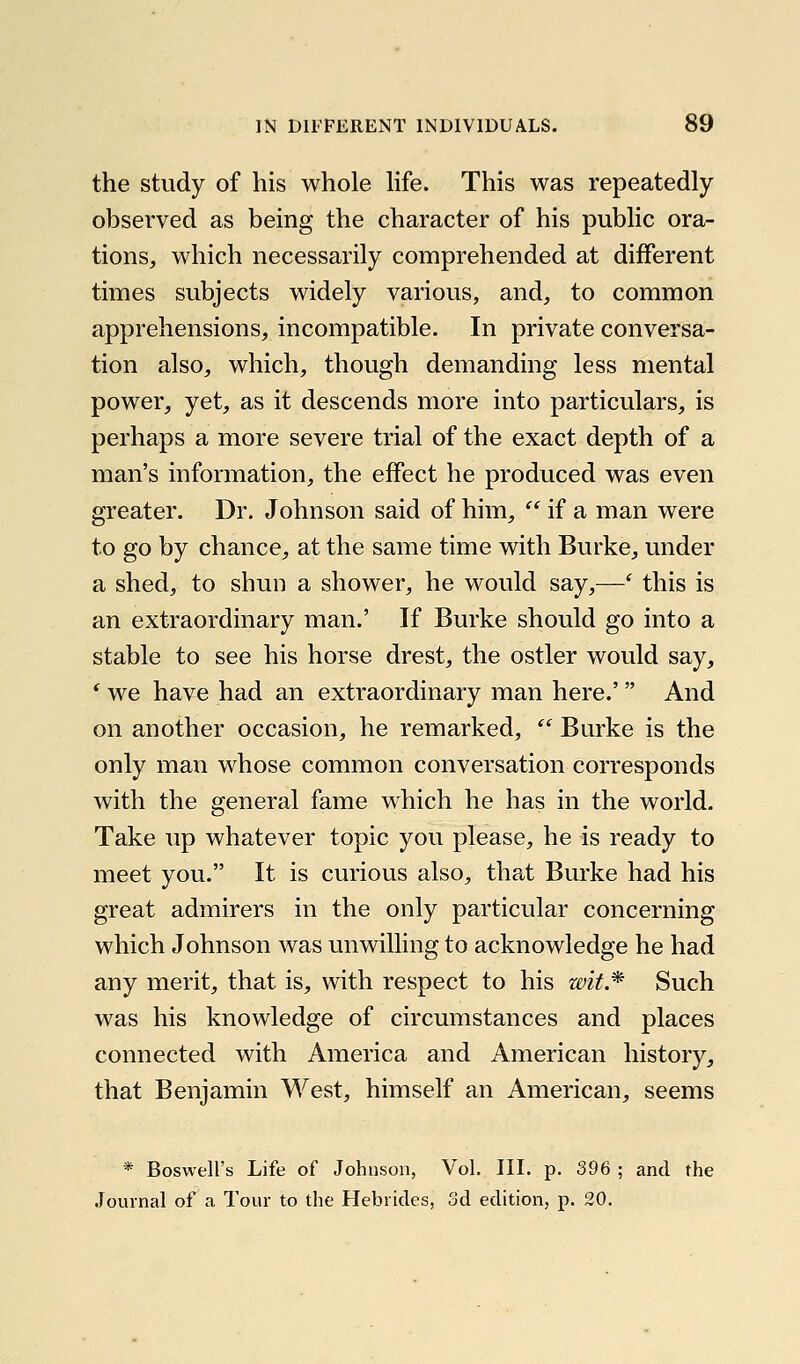 the study of his whole Hfe. This was repeatedly observed as being the character of his public ora- tions, which necessarily comprehended at different times subjects widely various, and, to common apprehensions, incompatible. In private conversa- tion also, which, though demanding less mental power, yet, as it descends more into particulars, is perhaps a more severe trial of the exact depth of a man's information, the effect he produced was even greater. Dr. Johnson said of him,  if a man were to go by chance, at the same time with Burke, under a shed, to shun a shower, he would say,—' this is an extraordinary man.' If Burke should go into a stable to see his horse drest, the ostler would say, * we have had an extraordinary man here.' And on another occasion, he remarked,  Burke is the only man whose common conversation corresponds with the general fame which he has in the world. Take up whatever topic you please, he is ready to meet you. It is curious also, that Burke had his great admirers in the only particular concerning which Johnson was unwilling to acknowledge he had any merit, that is, with respect to his wit.'^ Such was his knowledge of circumstances and places connected with America and American history, that Benjamin West, himself an American, seems * Boswell's Life of Johnson, Vol. III. p. 396 ; and the .[ournal of a Tour to the Hebrides, 3d edition, p. 20.