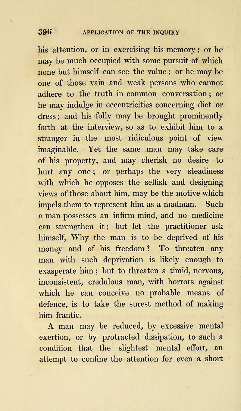 his attention, or in exercising his memory; or he may be much occupied with some pursuit of which none but himself can see the value; or he may be one of those vain and weak persons who cannot adhere to the truth in common conversation; or he may indulge in eccentricities concerning diet or dress; and his folly may be brought prominently forth at the interview, so as to exhibit him to a stranger in the most ridiculous point of view imaginable. Yet the same man may take care of his property, and may cherish no desire to hurt any one; or perhaps the very steadiness with which he opposes the selfish and designing views of those about him, may be the motive which impels them to represent him as a madman. Such a man possesses an infirm mind, and no medicine can strengthen it; but let the practitioner ask himself. Why the man is to be deprived of his money and of his freedom ? To threaten any man with such deprivation is likely enough to exasperate him; but to threaten a timid, nervous, inconsistent, credulous man, with horrors against which he can conceive no probable means of defence, is to take the surest method of making him frantic. A man may be reduced, by excessive mental exertion, or by protracted dissipation, to such a condition that the slightest mental effort, an attempt to confine the attention for even a short