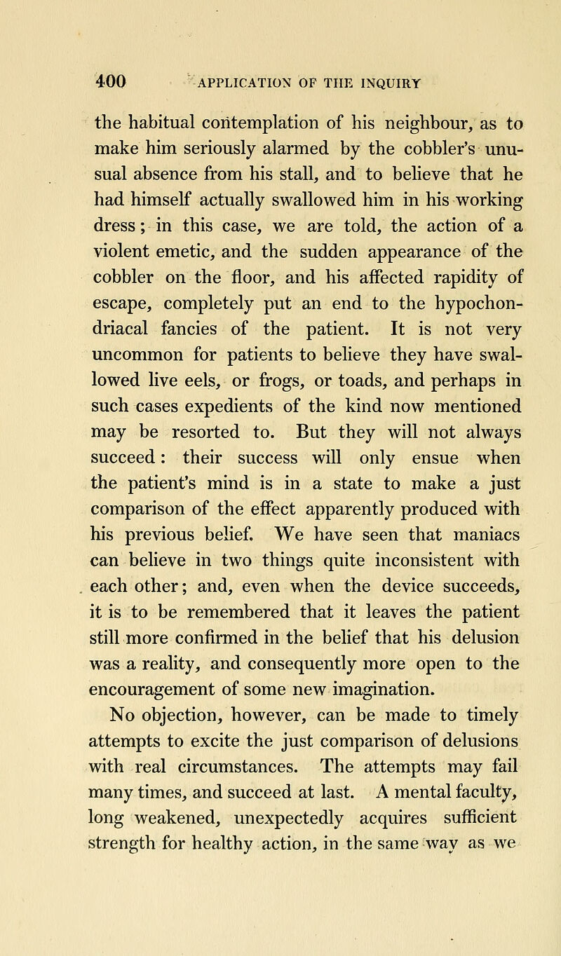 the habitual contemplation of his neighbour, as to make him seriously alarmed by the cobbler's unu- sual absence from his stall, and to believe that he had himself actually swallowed him in his working dress; in this case, we are told, the action of a violent emetic, and the sudden appearance of the cobbler on the floor, and his affected rapidity of escape, completely put an end to the hypochon- driacal fancies of the patient. It is not very uncommon for patients to believe they have swal- lowed live eels, or frogs, or toads, and perhaps in such cases expedients of the kind now mentioned may be resorted to. But they will not always succeed: their success will only ensue when the patient's mind is in a state to make a just comparison of the effect apparently produced with his previous belief. We have seen that maniacs can believe in two things quite inconsistent with each other; and, even when the device succeeds, it is to be remembered that it leaves the patient still more confirmed in the belief that his delusion was a reality, and consequently more open to the encouragement of some new imagination. No objection, however, can be made to timely attempts to excite the just comparison of delusions with real circumstances. The attempts may fail many times, and succeed at last. A mental faculty, long weakened, unexpectedly acquires sufficient strength for healthy action, in the same way as we