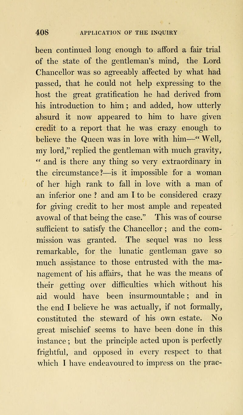 been continued long enough to afford a fair trial of the state of the gentleman's mind, the Lord Chancellor was so agreeably affected by what had passed, that he could not help expressing to the host the great gratification he had derived from his introduction to him; and added, how utterly absurd it now appeared to him to have given credit to a report that he was crazy enough to believe the Queen was in love with him— Well, my lord, replied the gentleman with much gravity,  and is there any thing so very extraordinary in the circumstance?—is it impossible for a woman of her high rank to fall in love with a man of an inferior one ? and am I to be considered crazy for giving credit to her most ample and repeated avowal of that being the case. This was of course sufficient to satisfy the Chancellor; and the com- mission was granted. The sequel was no less remarkable, for the lunatic gentleman gave so much assistance to those entrusted with the ma- nagement of his affairs, that he was the means of their getting over difficulties which without his aid would have been insurmountable; and in the end I believe he was actuafiy, if not formally, constituted the steward of his own estate. No great mischief seems to have been done in this instance ; but the principle acted upon is perfectly frightful, and opposed in every respect to that which I have endeavoured to impress on the prac-