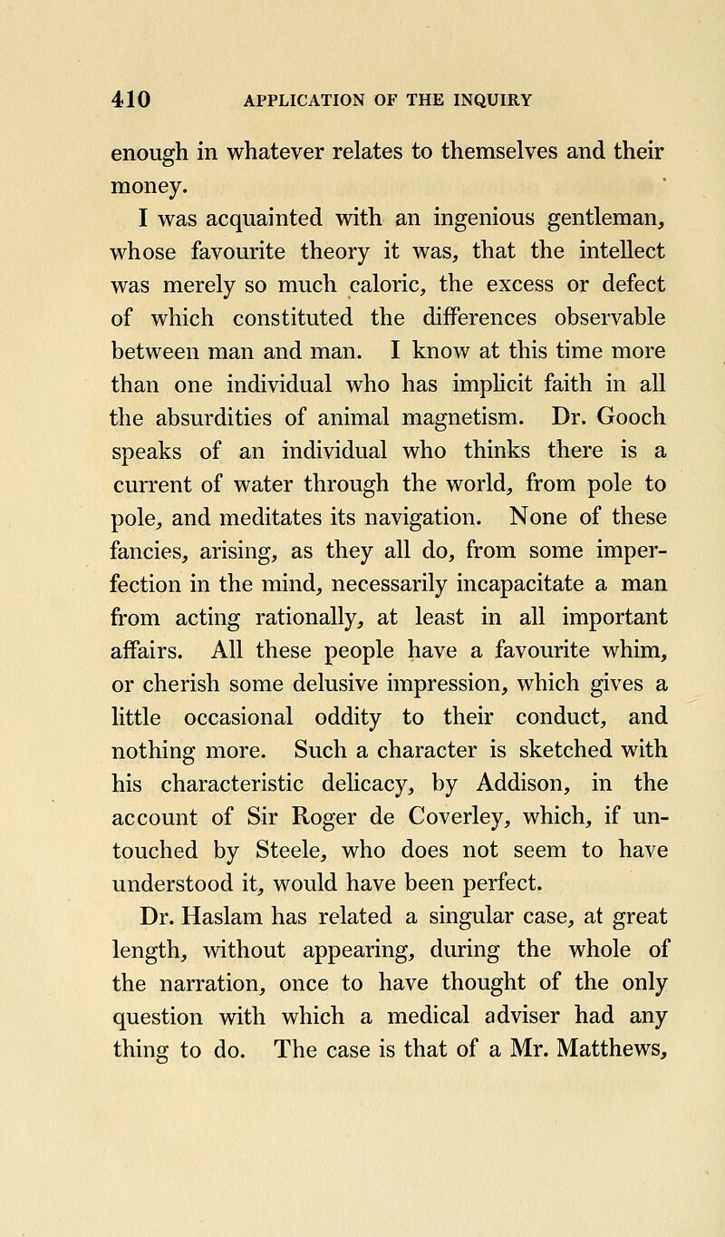 enough in whatever relates to themselves and their money. I was acquainted with an ingenious gentleman, whose favourite theory it was, that the intellect was merely so much caloric, the excess or defect of which constituted the differences observable between man and man. I know at this time more than one individual who has imphcit faith in all the absurdities of animal magnetism. Dr. Gooch speaks of an individual who thinks there is a current of water through the world, from pole to pole, and meditates its navigation. None of these fancies, arising, as they all do, from some imper- fection in the mind, necessarily incapacitate a man from acting rationally, at least in all important affairs. All these people have a favourite whim, or cherish some delusive impression, which gives a little occasional oddity to their conduct, and nothing more. Such a character is sketched with his characteristic delicacy, by Addison, in the account of Sir Roger de Coverley, which, if un- touched by Steele, who does not seem to have understood it, would have been perfect. Dr. Haslam has related a singular case, at great length, without appearing, during the whole of the narration, once to have thought of the only question with which a medical adviser had any thing to do. The case is that of a Mr. Matthews,