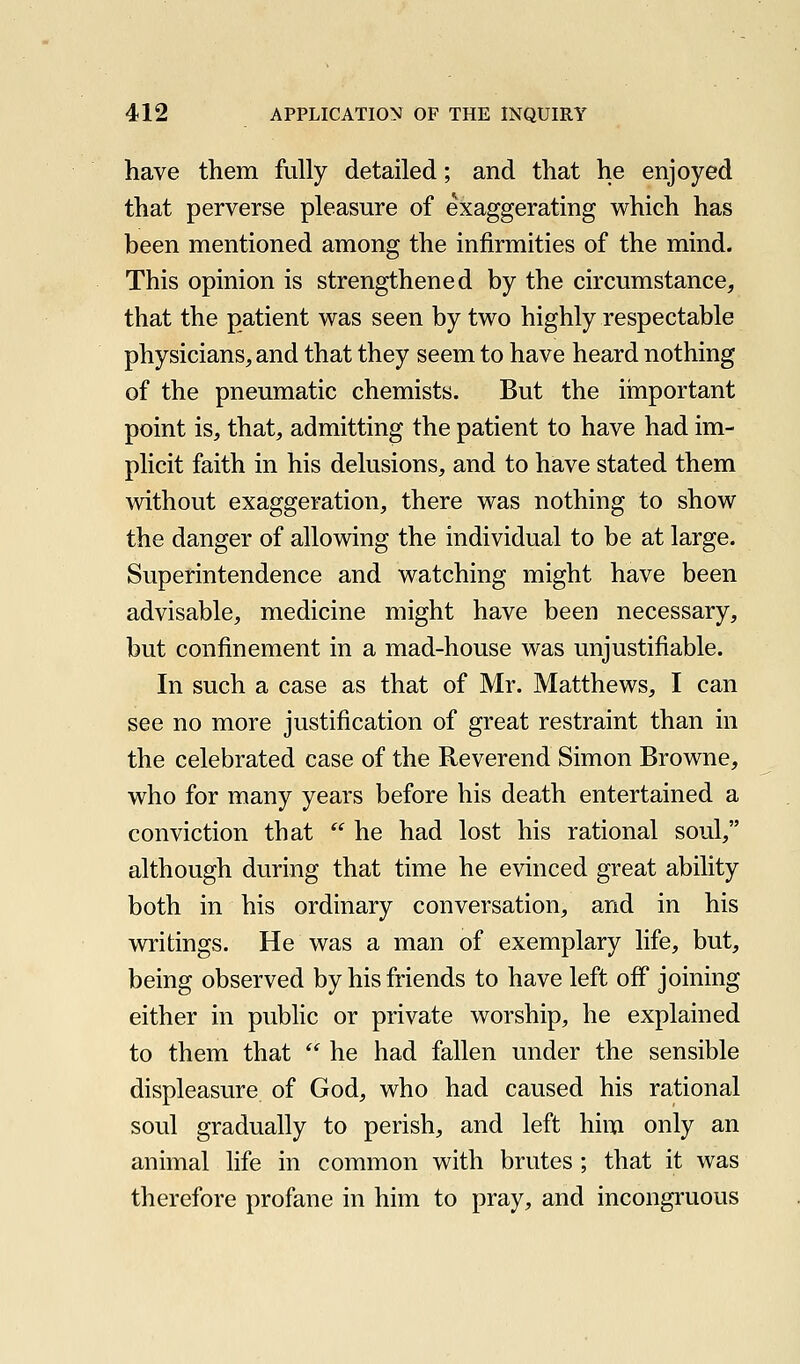 have them fully detailed; and that he enjoyed that perverse pleasure of exaggerating which has been mentioned among the infirmities of the mind. This opinion is strengthened by the circumstance, that the patient was seen by two highly respectable physicians, and that they seem to have heard nothing of the pneumatic chemists. But the iinportant point is, that, admitting the patient to have had im- plicit faith in his delusions, and to have stated them without exaggeration, there was nothing to show the danger of allowing the individual to be at large. Superintendence and watching might have been advisable, medicine might have been necessary, but confinement in a mad-house was unjustifiable. In such a case as that of Mr. Matthews, I can see no more justification of great restraint than in the celebrated case of the Reverend Simon Browne, who for many years before his death entertained a conviction that  he had lost his rational soul, although during that time he evinced great ability both in his ordinary conversation, and in his writings. He was a man of exemplary life, but, being observed by his friends to have left off joining either in public or private worship, he explained to them that  he had fallen under the sensible displeasure of God, who had caused his rational soul gradually to perish, and left him only an animal life in common with brutes ; that it was therefore profane in him to pray, and incongruous