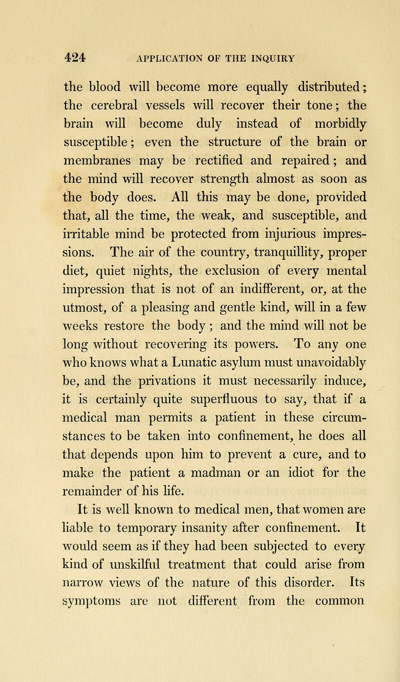 the blood will become more equally distributed; the cerebral vessels will recover their tone; the brain will become duly instead of morbidly susceptible; even the structure of the brain or membranes may be rectified and repaired; and the mind will recover strength almost as soon as the body does. All this may be done, provided that, all the time, the weak, and susceptible, and irritable mind be protected from injurious impres- sions. The air of the country, tranquilhty, proper diet, quiet nights, the exclusion of every mental impression that is not of an indifferent, or, at the utmost, of a pleasing and gentle kind, will in a few weeks restore the body ; and the mind will not be long without recovering its powers. To any one who knows what a Lunatic asylum must unavoidably be, and the privations it must necessarily induce, it is certainly quite superfluous to say, that if a medical man permits a patient in these circum- stances to be taken into confinement, he does all that depends upon him to prevent a cure, and to make the patient a madman or an idiot for the remainder of his life. It is well known to medical men, that women are liable to temporary insanity after confinement. It would seem as if they had been subjected to every kind of unskilful treatment that could arise from narrow views of the nature of this disorder. Its symptoms are not different from the common