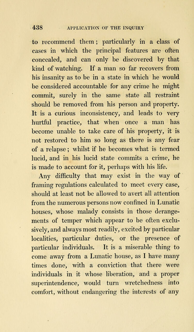 to recommend them; particularly in a class of cases in which the principal features are often concealed, and can only be discovered by that kind of watching. If a man so far recovers from his insanity as to be in a state in which he would be considered accountable for any crime he might commit, surely in the same state all restraint should be removed from his person and property. It is a curious inconsistency, and leads to very hurtful practice, that when once a man has become unable to take care of his property, it is not restored to him so long as there is any fear of a relapse; whilst if he becomes what is termed lucid, and in his lucid state commits a crime, he is made to account for it, perhaps with his life. Any difficulty that may exist in the way of framing regulations calculated to meet every case, should at least not be allowed to avert all attention from the numerous persons now confined in Lunatic houses, whose malady consists in those derange- ments of temper which appear to be often exclu- sively, and always most readily, excited by particular localities, particular duties, or the presence of particular individuals. It is a miserable thing to come away from a Lunatic house, as I have many times done, with a conviction that there were individuals in it whose liberation, and a proper superintendence, would turn wretchedness into comfort, without endangering the interests of any