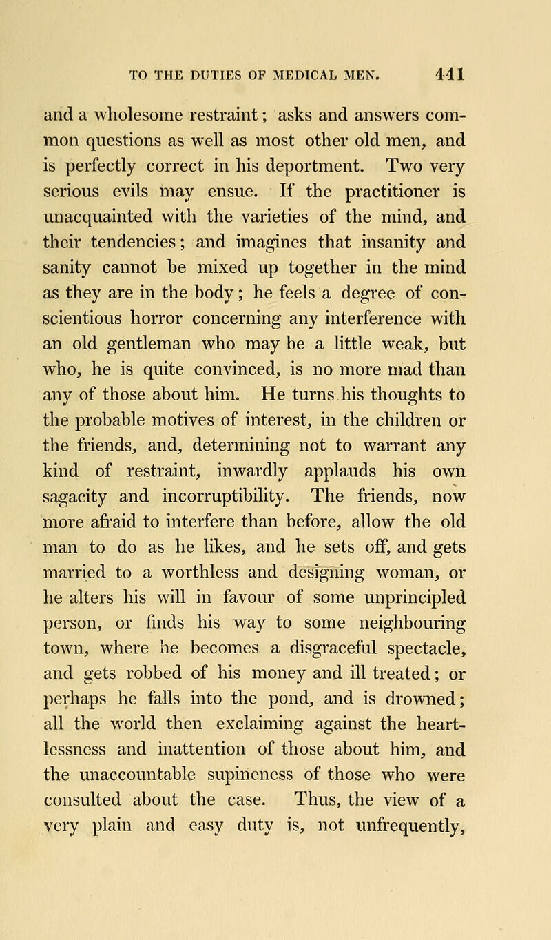 and a wholesome restraint; asks and answers com- mon questions as well as most other old men, and is perfectly correct in his deportment. Two very serious evils may ensue. If the practitioner is unacquainted with the varieties of the mind, and their tendencies; and imagines that insanity and sanity cannot be mixed up together in the mind as they are in the body; he feels a degree of con- scientious horror concerning any interference with an old gentleman who may be a little weak, but who, he is quite convinced, is no more mad than any of those about him. He turns his thoughts to the probable motives of interest, in the children or the friends, and, determining not to warrant any kind of restraint, inwardly applauds his own sagacity and incorruptibility. The friends, now more afi'aid to interfere than before, allow the old man to do as he likes, and he sets off, and gets married to a worthless and designing woman, or he alters his will in favour of some unprincipled person, or finds his way to some neighbouring town, where he becomes a disgraceful spectacle, and gets robbed of his money and ill treated; or perhaps he falls into the pond, and is drowned; all the world then exclaiming against the heart- lessness and inattention of those about him, and the unaccountable supineness of those who were consulted about the case. Thus, the view of a very plain and easy duty is, not unfrequently.