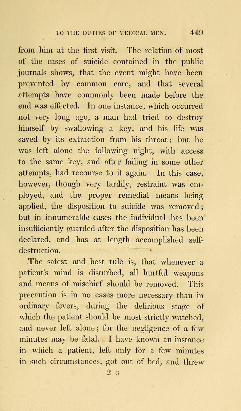 from him at the first visit. The relation of most of the cases of suicide contained in the pubhc journals shows, that the event might have been prevented by common care, and that several attempts have commonly been made before the end was effected. In one instance, which occurred not very long ago, a man had tried to destroy himself by swallowing a key, and his life was saved by its extraction from his throat; but he was left alone the following night, with access to the same key, and after failing in some other attempts, had recourse to it again. In this case, however, though very tardily, restraint was em- ployed, and the proper remedial means being appHed, the disposition to suicide was removed; but in innumerable cases the individual has been insufficiently guarded after the disposition has been declared, and has at length accomplished self- destruction. The safest and best rule is, that whenever a patient's mind is disturbed, all hurtful weapons and means of mischief should be removed. This precaution is in no cases more necessary than in ordinary fevers, during the dehrious stage of which the patient should be most strictly watched, and never left alone; for the negligence of a few minutes may be fatal. I have known an instance in which a patient, left only for a few minutes in such circumstances, got out of bed, and threw 2 G