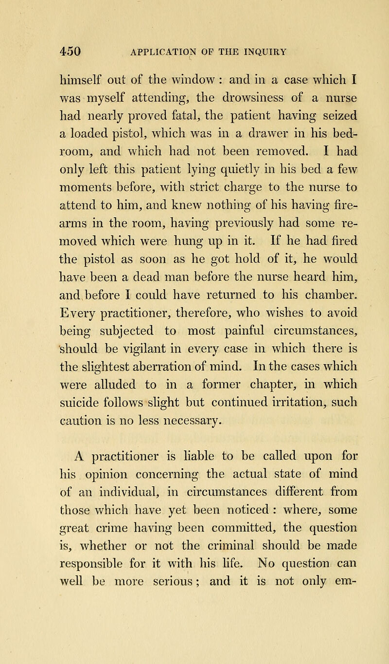 himself out of the window : and in a case which I was myself attending, the drowsiness of a nurse had nearly proved fatal, the patient having seized a loaded pistol, which was in a drawer in his bed- room, and which had not been removed. I had only left this patient lying quietly in his bed a few moments before, with strict charge to the nurse to attend to him, and knew nothing of his having fire- arms in the room, having previously had some re- moved which were hung up in it. If he had fired the pistol as soon as he got hold of it, he would have been a dead man before the nurse heard him, and before I could have returned to his chamber. Every practitioner, therefore, who wishes to avoid being subjected to most painful circumstances, should be vigilant in every case in which there is the slightest aberration of mind. In the cases which were alluded to in a former chapter, in which suicide follows slight but continued irritation, such caution is no less necessary. A practitioner is liable to be called upon for his opinion concerning the actual state of mind of an individual, in circumstances different from those which have yet been noticed : where, some great crime having been committed, the question is, whether or not the criminal should be made responsible for it with his hfe. No question can well be more serious; and it is not only em-