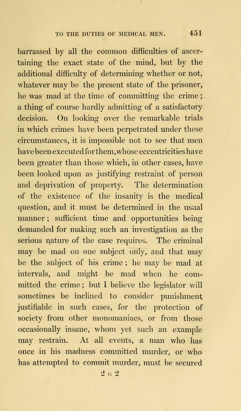 barrassed by all the common difficulties of ascer- taining the exact state of the mind, but by the additional difficulty of determining whether or not, whatever may be the present state of the prisoner, he was mad at the time of committing the crime; a thing of course hardly admitting of a satisfactory decision. On looking over the remarkable trials in which crimes have been perpetrated under these circumstances, it is impossible not to see that men have been executed for them, whose eccentricities have been greater than those which, in other cases, have been looked upon as justifying restraint of person and deprivation of property. The determination of the existence of the insanity is the medical question, and it must be determined in the usual manner; sufficient time and opportunities being demanded for making such an investigation as the serious nature of the case requires. The criminal may be mad on one subject only, and that may be the subject of his crime ; he may be mad at intervals, and might be mad when he com- mitted the crime; but I believe the legislator v/ill sometimes be inclined to consider punishment justifiable in such cases, for the protection of society from other monomaniacs, or from those occasionally insane, w^hom yet such an example may restrain. At all events, a man who has once in his madness committed murder, or who has attempted to commit murder, must be secured 2 G 2