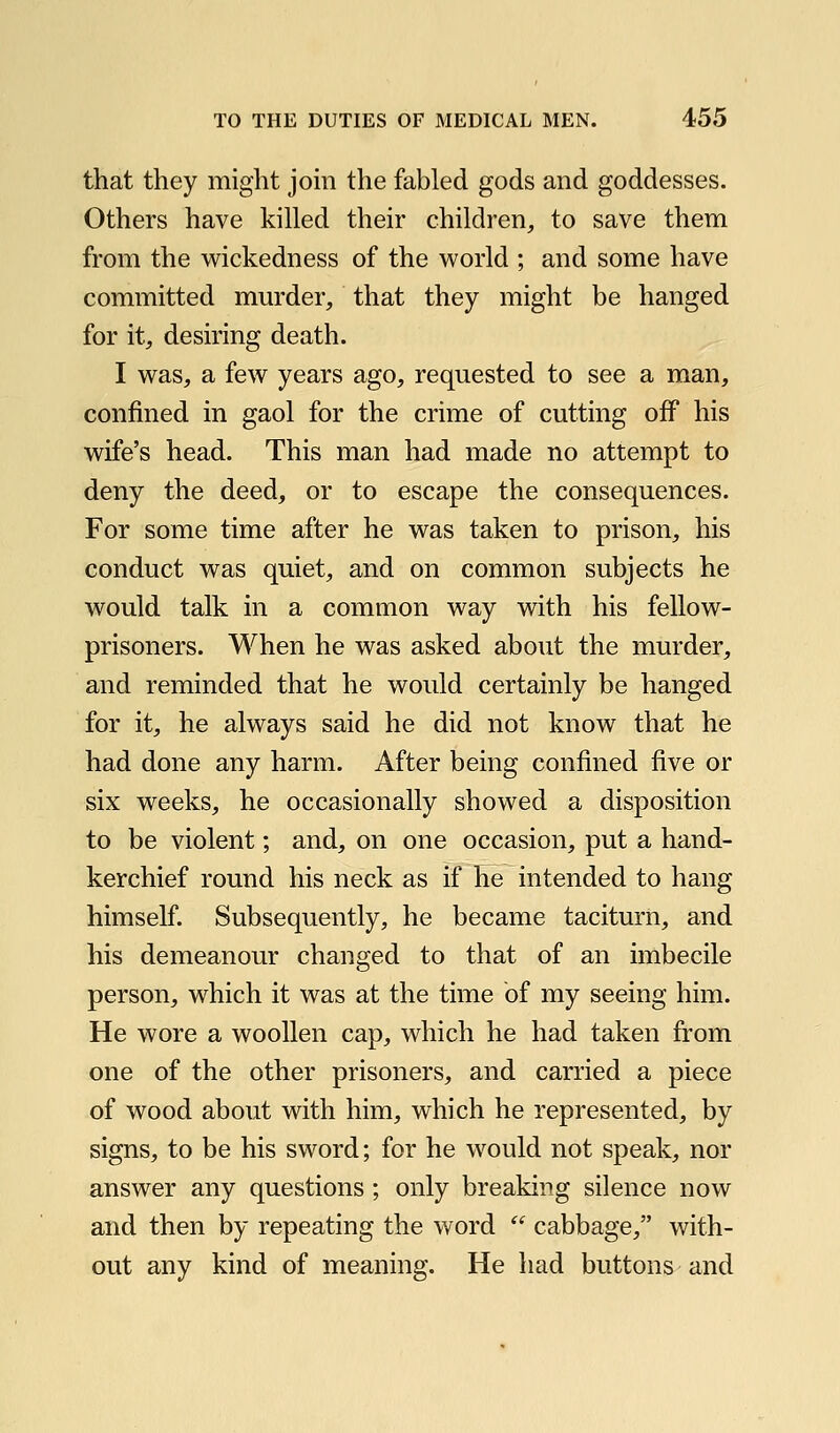 that they might jom the fabled gods and goddesses. Others have killed their children, to save them from the wickedness of the world ; and some have committed mm'der, that they might be hanged for it, desiring death. I was, a few years ago, requested to see a man, confined in gaol for the crime of cutting off his wife's head. This man had made no attempt to deny the deed, or to escape the consequences. For some time after he was taken to prison, his conduct was quiet, and on common subjects he would talk in a common way with his fellow- prisoners. When he was asked about the murder, and reminded that he would certainly be hanged for it, he always said he did not know that he had done any harm. After being confined five or six weeks, he occasionally showed a disposition to be violent; and, on one occasion, put a hand- kerchief round his neck as if he intended to hang himself. Subsequently, he became taciturn, and his demeanour changed to that of an imbecile person, which it was at the time of my seeing him. He wore a woollen cap, which he had taken from one of the other prisoners, and carried a piece of wood about with him, which he represented, by signs, to be his sword; for he would not speak, nor answer any questions; only breaking silence now and then by repeating the word  cabbage, with- out any kind of meaning. He had buttons and