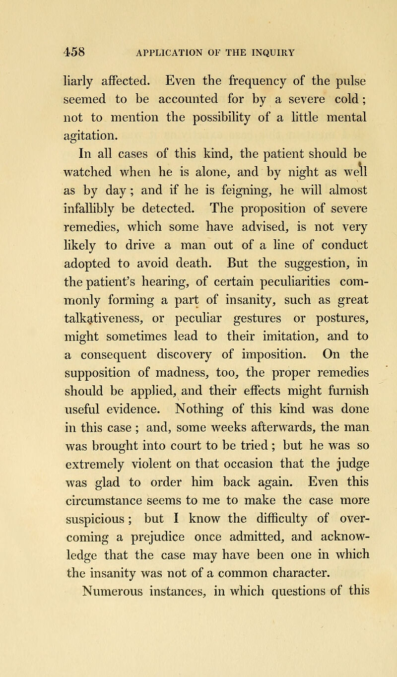 liarly affected. Even the frequency of the pulse seemed to be accounted for by a severe cold; not to mention the possibility of a little mental agitation. In all cases of this kind, the patient should be watched when he is alone, and by night as well as by day; and if he is feigning, he will almost infallibly be detected. The proposition of severe remedies, which some have advised, is not very likely to drive a man out of a line of conduct adopted to avoid death. But the suggestion, in the patient's hearing, of certain peculiarities com- monly forming a part of insanity, such as great talkativeness, or peculiar gestures or postures, might sometimes lead to their imitation, and to a consequent discovery of imposition. On the supposition of madness, too, the proper remedies should be applied, and their effects might furnish useful evidence. Nothing of this kind was done in this case ; and, some weeks afterwards, the man was brought into court to be tried ; but he was so extremely violent on that occasion that the judge was glad to order him back again. Even this circumstance seems to me to make the case more suspicious; but I know the difficulty of over- coming a prejudice once admitted, and acknow- ledge that the case may have been one in which the insanity was not of a common character. Numerous instances, in which questions of this