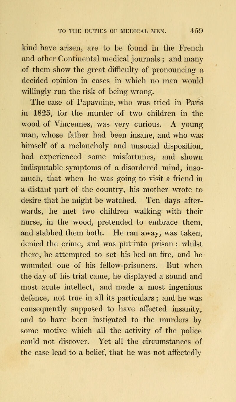 kind have arisen, are to be found in the French and other Continental medical journals ; and many of them show the great difficulty of pronouncing a decided opinion in cases in which no man would willingly run the risk of being wrong. The case of Papavoine, who was tried in Paris in 1825, for the murder of two children in the wood of Vincennes, was very curious. A young man, whose father had been insane, and who was himself of a melancholy and unsocial disposition, had experienced some misfortunes, and shown indisputable symptoms of a disordered mind, inso- much, that when he was going to visit a friend in a distant part of the country, his mother wrote to desire that he might be watched. Ten days after- wards, he met two children walking with their nurse, in the wood, pretended to embrace them, and stabbed them both. He ran away, was taken, denied the crime, and was put into prison ; whilst there, he attempted to set his bed on fire, and he wounded one of his fellow-prisoners. But when the day of his trial came, he displayed a sound and most acute intellect, and made a most ingenious defence, not true in all its particulars ; and he was consequently supposed to have affected insanity, and to have been instigated to the murders by some motive which all the activity of the police could not discover. Yet all the circumstances of the case lead to a belief, that he was not affectedly