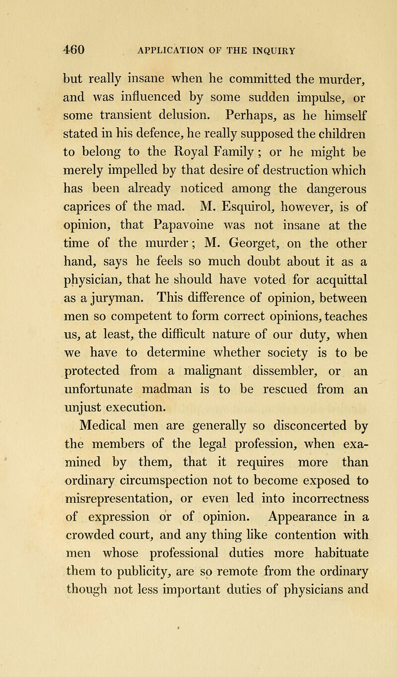 but really insane when he committed the murder, and was influenced by some sudden impulse, or some transient delusion. Perhaps, as he himself stated in his defence, he really supposed the children to belong to the Royal Family; or he might be merely impelled by that desire of destruction which has been already noticed among the dangerous caprices of the mad. M. Esquirol, however, is of opinion, that Papavoine was not insane at the time of the murder; M. Georget, on the other hand, says he feels so much doubt about it as a physician, that he should have voted for acquittal as a juryman. This difference of opinion, between men so competent to form correct opinions, teaches us, at least, the difficult nature of our duty, when we have to determine whether society is to be protected from a malignant dissembler, or an unfortunate madman is to be rescued from an unjust execution. Medical men are generally so disconcerted by the members of the legal profession, when exa- mined by them, that it requires more than ordinary circumspection not to become exposed to misrepresentation, or even led into incorrectness of expression or of opinion. Appearance in a crowded court, and any thing hke contention with men whose professional duties more habituate them to publicity, are so remote from the ordinary though not less important duties of physicians and