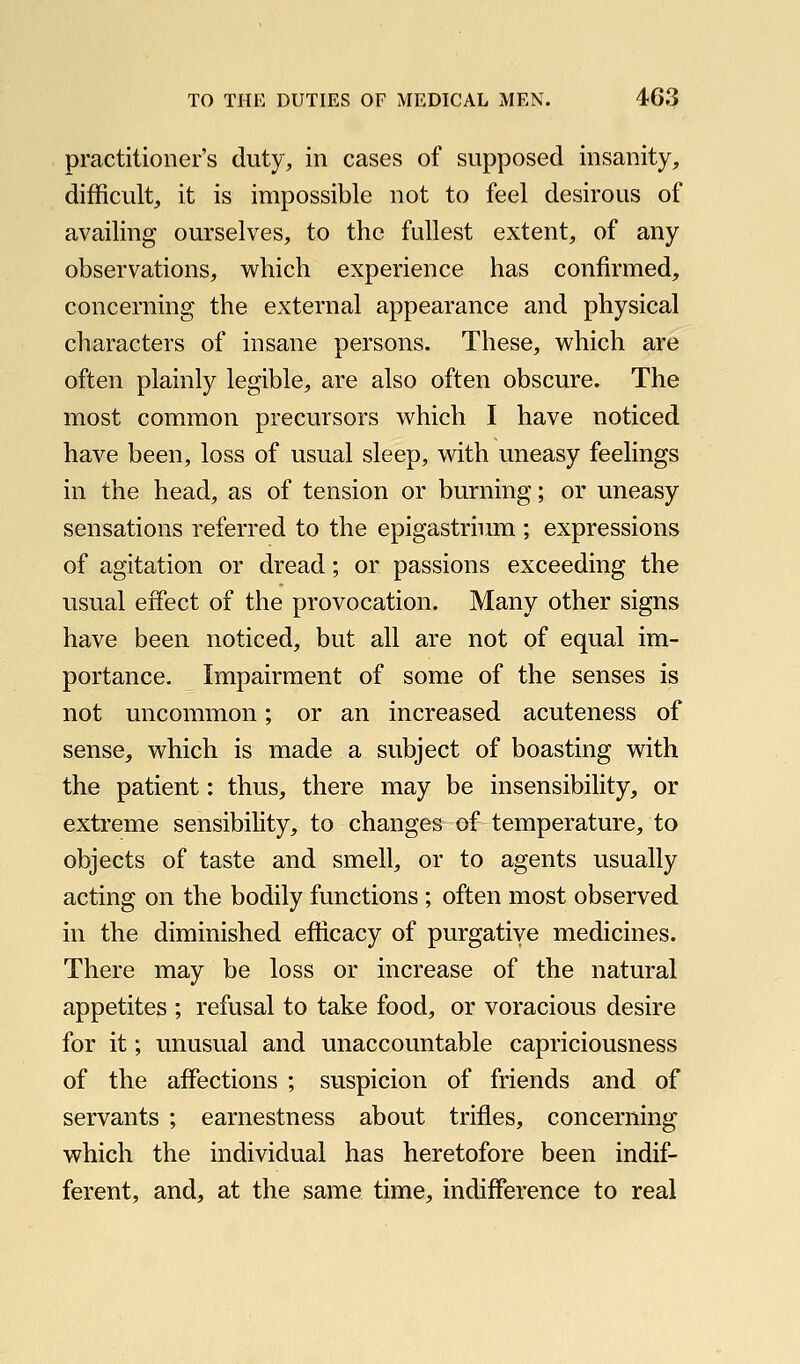 practitioner's duty, in cases of supposed insanity, difficult, it is impossible not to feel desirous of availing ourselves, to the fullest extent, of any observations, which experience has confirmed, concerning the external appearance and physical characters of insane persons. These, which are often plainly legible, are also often obscure. The most common precursors which I have noticed have been, loss of usual sleep, with uneasy feelings in the head, as of tension or burning; or uneasy sensations referred to the epigastrium ; expressions of agitation or dread; or passions exceeding the usual effect of the provocation. Many other signs have been noticed, but all are not of equal im- portance. Impairment of some of the senses is not uncommon; or an increased acuteness of sense, which is made a subject of boasting with the patient: thus, there may be insensibility, or extreme sensibility, to changes of temperature, to objects of taste and smell, or to agents usually acting on the bodily functions ; often most observed in the diminished efficacy of purgative medicines. There may be loss or increase of the natural appetites ; refusal to take food, or voracious desire for it; unusual and unaccountable capriciousness of the affections ; suspicion of friends and of servants ; earnestness about trifles, concerning which the individual has heretofore been indif- ferent, and, at the same time, indifference to real