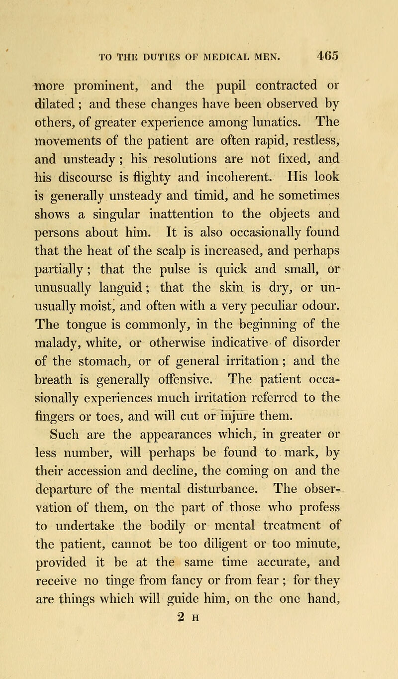 more prominent, and the pupil contracted or dilated ; and these changes have been observed by others, of greater experience among lunatics. The movements of the patient are often rapid, restless, and unsteady; his resolutions are not fixed, and his discourse is flighty and incoherent. His look is generally unsteady and timid, and he sometimes shows a singular inattention to the objects and persons about him. It is also occasionally found that the heat of the scalp is increased, and perhaps partially; that the pulse is quick and small, or unusually languid; that the skin is dry, or un- usually moist, and often with a very peculiar odour. The tongue is commonly, in the beginning of the malady, white, or otherwise indicative of disorder of the stomach, or of general irritation; and the breath is generally offensive. The patient occa- sionally experiences much irritation referred to the fingers or toes, and will cut or injure them. Such are the appearances which, in greater or less number, will perhaps be found to mark, by their accession and decline, the coming on and the departure of the mental disturbance. The obser- vation of them, on the part of those who profess to undertake the bodily or mental treatment of the patient, cannot be too diligent or too minute, provided it be at the same time accurate, and receive no tinge from fancy or from fear ; for they are things which will guide him, on the one hand, 2 H
