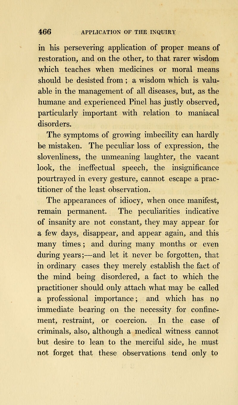 in his persevering application of proper means of restoration, and on the other, to that rarer wisdom which teaches when medicines or moral means should be desisted from ; a wisdom which is valu- able in the management of all diseases, but, as the humane and experienced Pinel has justly observed, particularly important with relation to maniacal disorders. The symptoms of growing imbecility can hardly be mistaken. The peculiar loss of expression, the slovenliness, the unmeaning laughter, the vacant look, the ineffectual speech, the insignificance pourtrayed in every gesture, cannot escape a prac- titioner of the least observation. The appearances of idiocy, when once manifest, remain permanent. The peculiarities indicative of insanity are not constant, they may appear for a few days, disappear, and appear again, and this many times; and during many months or even during years;—and let it never be forgotten, that in ordinary cases they merely establish the fact of the mind being disordered, a fact to which the practitioner should only attach what may be called a professional importance; and which has no immediate bearing on the necessity for confine-^ ment, restraint, or coercion. In the case of criminals, also, although a medical witness cannot but desire to lean to the merciful side, he must not forget that these observations tend only to