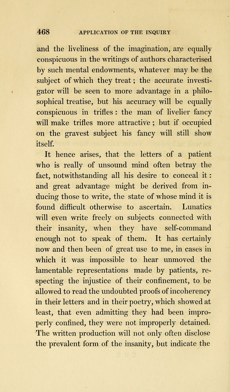 and the liveliness of the imagination, are equally conspicuous in the writings of authors characterised by such mental endowments, whatever may be the subject of which they treat; the accurate investi- gator will be seen to more advantage in a philo- sophical treatise, but his accuracy will be equally conspicuous in trifles : the man of livelier fancy will make trifles more attractive; but if occupied on the gravest subject his fancy will still show itself. It hence arises, that the letters of a patient who is really of unsound mind often betray the fact, notwithstanding all his desire to conceal it: and great advantage might be derived from in- ducing those to virite, the state of whose mind it is found difficult otherwise to ascertain. Lunatics will even write freely on subjects connected with their insanity, when they have self-command enough not to speak of them. It has certainly now and then been of great use to me, in cases in which it was impossible to hear unmoved the lamentable representations made by patients, re- specting the injustice of their confinement, to be allowed to read the undoubted proofs of incoherency in their letters and in their poetry, which showed at least, that even admitting they had been impro- perly confined, they were not improperly detained. The written production will not only often disclose the prevalent form of the insanity, but indicate the