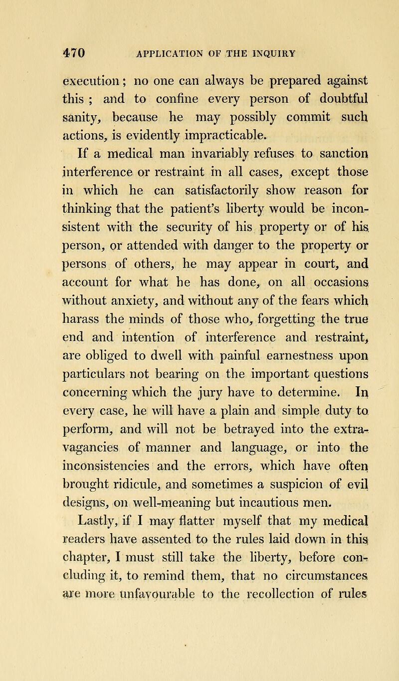 execution; no one can always be prepared against this ; and to confine every person of doubtful sanity, because he may possibly commit such actions, is evidently impracticable. If a medical man invariably refuses to sanction interference or restraint in all cases, except those in which he can satisfactorily show reason for thinking that the patient's liberty would be incon- sistent with the security of his property or of his. person, or attended with danger to the property or persons of others, he may appear in court, and account for what he has done, on all occasions without anxiety, and without any of the fears which harass the minds of those who, forgetting the true end and intention of interference and restraint, are obhged to dwell with painful earnestness upon particulars not bearing on the important questions concerning which the jury have to determine. In every case, he will have a plain and simple duty to perform, and will not be betrayed into the extra- vagancies of manner and language, or into the inconsistencies and the errors, which have often brought ridicule, and sometimes a suspicion of evil designs, on well-meaning but incautious men. Lastly, if I may flatter myself that my medical readers have assented to the rules laid down in this chapter, I must still take the liberty, before con-r eluding it, to remind them, that no circumstances are more unfavourable to the recollection of rules