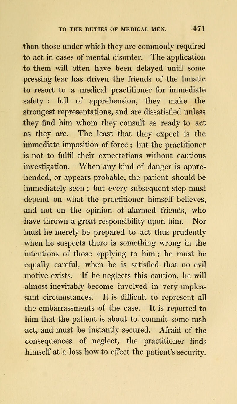 than those under which they are commonly required to act in cases of mental disorder. The application to them will often have been delayed until some pressing fear has driven the friends of the lunatic to resort to a medical practitioner for immediate safety : full of apprehension, they make the strongest representations, and are dissatisfied unless they find him whom they consult as ready to act as they are. The least that they expect is the immediate imposition of force ; but the practitioner is not to fulfil their expectations without cautious investigation. When any kind of danger is appre- hended, or appears probable, the patient should be immediately seen ; but every subsequent step must depend on what the practitioner himself believes, and not on the opinion of alarmed friends, who have thrown a great responsibility upon him. Nor must he merely be prepared to act thus prudently when he suspects there is something wrong in the intentions of those applying to him; he must be equally careful, when he is satisfied that no evil motive exists. If he neglects this caution, he will almost inevitably become involved in very unplea- sant circumstances. It is difficult to represent all the embarrassments of the case. It is reported to him that the patient is about to commit some rash act, and must be instantly secured. Afraid of the consequences of neglect, the practitioner finds himself at a loss how to effect the patient's security.