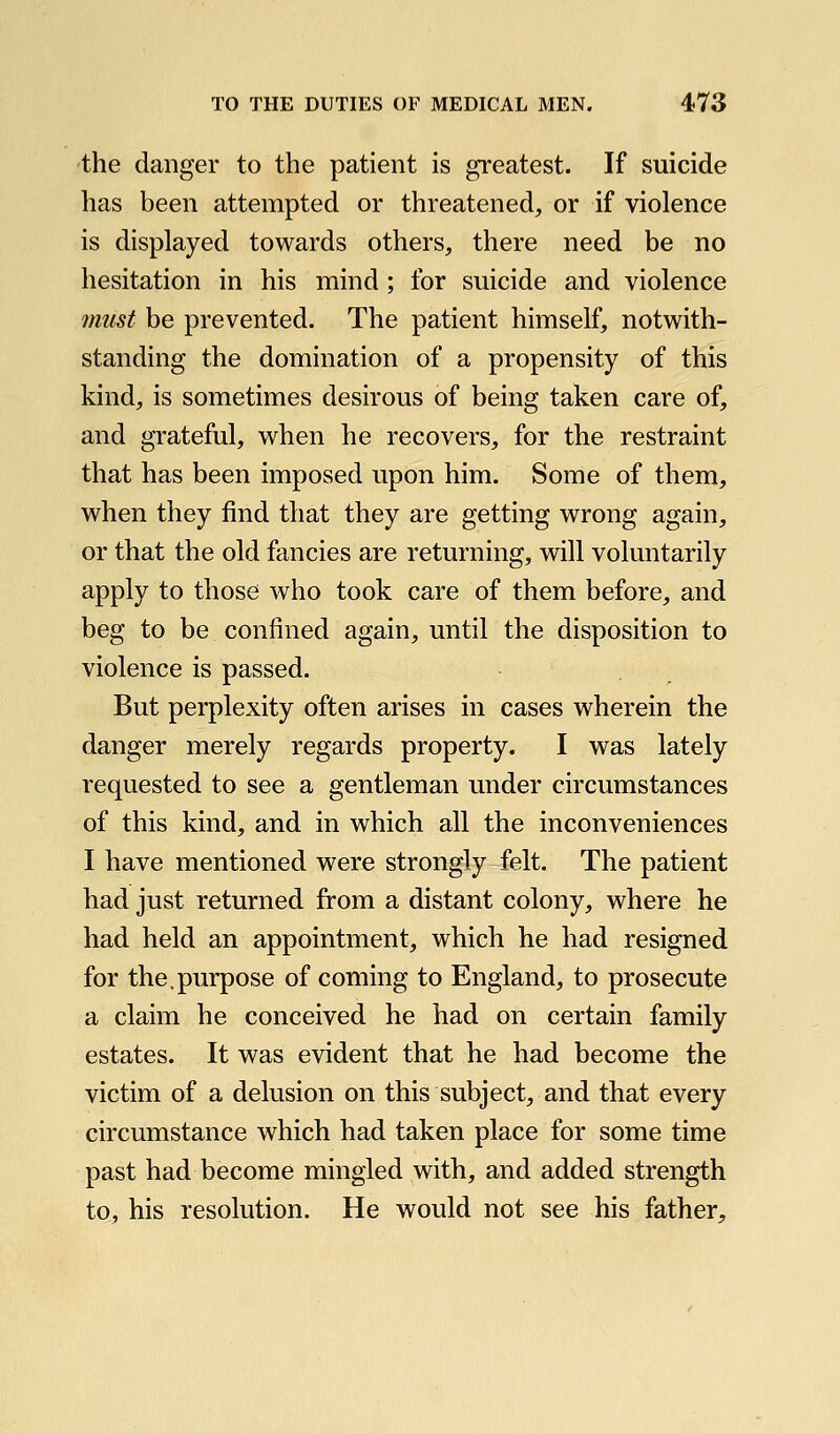 the danger to the patient is greatest. If suicide has been attempted or threatened, or if violence is displayed towards others, there need be no hesitation in his mind; for suicide and violence must be prevented. The patient himself, notwith- standing the domination of a propensity of this kind, is sometimes desirous of being taken care of, and grateful, when he recovers, for the restraint that has been imposed upon him. Some of them, when they find that they are getting wrong again, or that the old fancies are returning, will voluntarily apply to those who took care of them before, and beg to be confined again, until the disposition to violence is passed. But perplexity often arises in cases wherein the danger merely regards property. I was lately requested to see a gentleman under circumstances of this kind, and in which all the inconveniences I have mentioned were strongly felt. The patient had just returned from a distant colony, where he had held an appointment, which he had resigned for the.purpose of coming to England, to prosecute a claim he conceived he had on certain family estates. It was evident that he had become the victim of a delusion on this subject, and that every circumstance which had taken place for some time past had become mingled with, and added strength to, his resolution. He would not see his father.