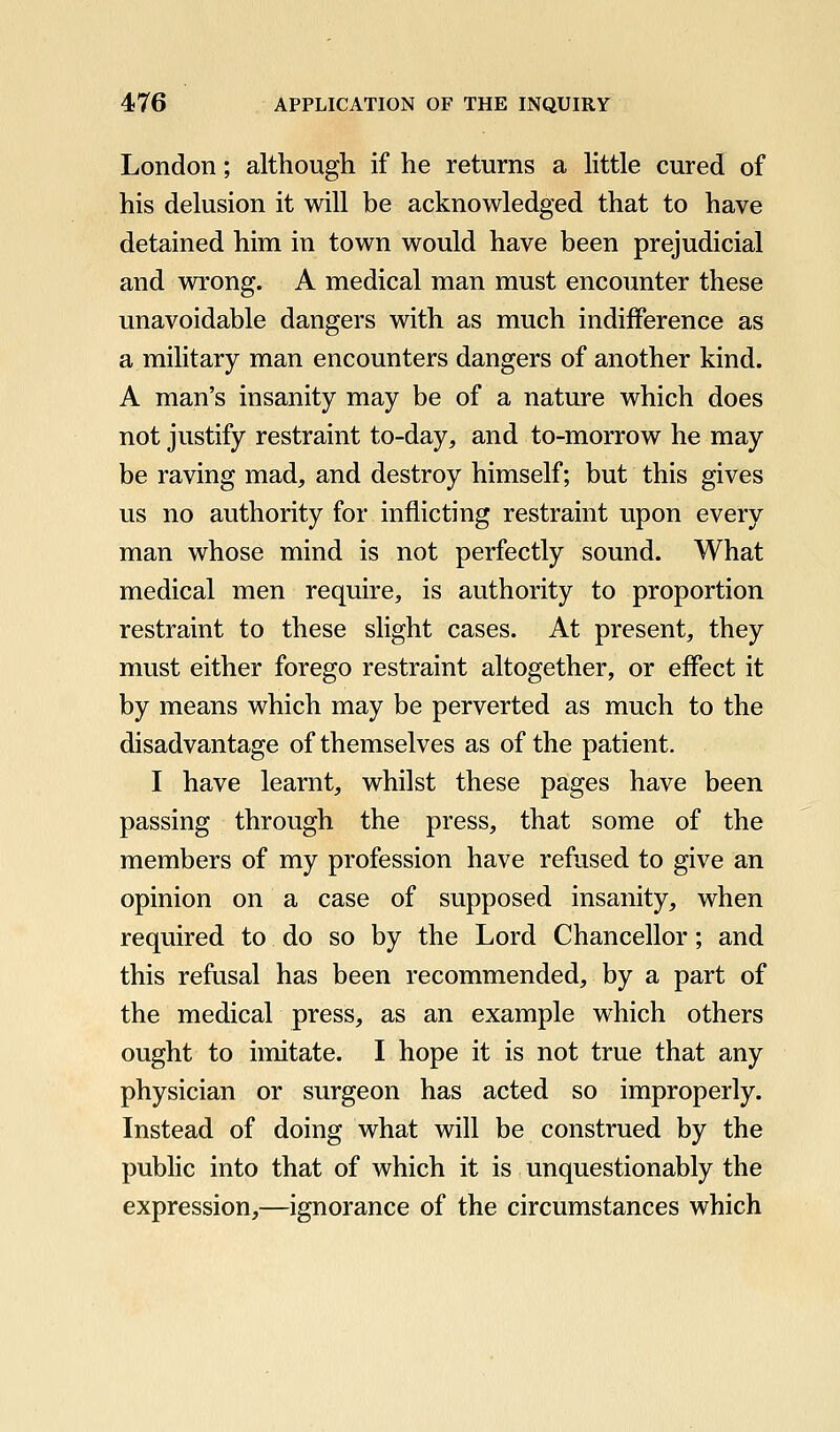London; although if he returns a little cured of his delusion it will be acknowledged that to have detained him in town would have been prejudicial and wi-ong. A medical man must encounter these unavoidable dangers with as much indifference as a military man encounters dangers of another kind. A man's insanity may be of a nature which does not justify restraint to-day, and to-morrow he may be raving mad, and destroy himself; but this gives us no authority for inflicting restraint upon every man whose mind is not perfectly sound. What medical men require, is authority to proportion restraint to these slight cases. At present, they must either forego restraint altogether, or effect it by means which may be perverted as much to the disadvantage of themselves as of the patient. I have learnt, whilst these pages have been passing through the press, that some of the members of my profession have refused to give an opinion on a case of supposed insanity, when required to do so by the Lord Chancellor; and this refusal has been recommended, by a part of the medical press, as an example which others ought to imitate. I hope it is not true that any physician or surgeon has acted so improperly. Instead of doing what will be construed by the public into that of which it is unquestionably the expression,—ignorance of the circumstances which