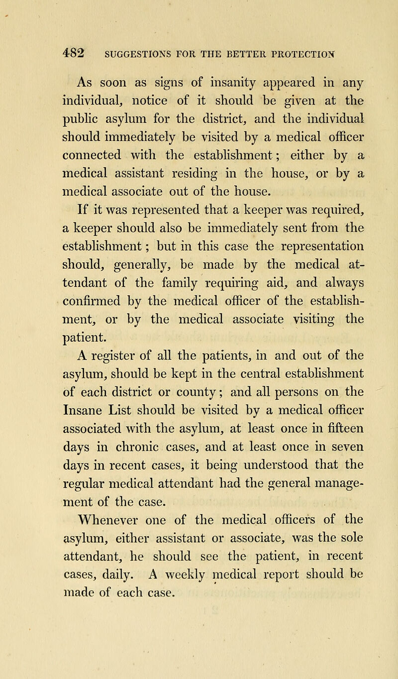 As soon as signs of insanity appeared in any individual, notice of it should be given at the public asylum for the district, and the individual should immediately be visited by a medical officer connected with the establishment; either by a medical assistant residing in the house, or by a medical associate out of the house. If it was represented that a keeper was required, a keeper should also be immediately sent from the establishment; but in this case the representation should, generally, be made by the medical at- tendant of the family requiring aid, and always confirmed by the medical officer of the establish- ment, or by the medical associate visiting the patient. A register of all the patients, in and out of the asylum, should be kept in the central estabhshment of each district or county; and all persons on the Insane List should be visited by a medical officer associated with the asylum, at least once in fifteen days in chronic cases, and at least once in seven days in recent cases, it being understood that the regular medical attendant had the general manage- ment of the case. Whenever one of the medical officers of the asylum, either assistant or associate, was the sole attendant, he should see the patient, in recent cases, daily. A weekly medical report should be made of each case.