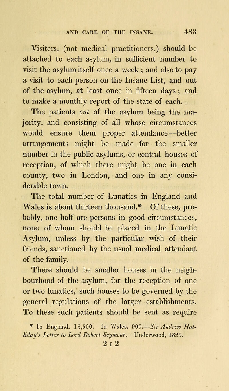 Visiters, (not medical practitioners,) should be attached to each asylum, in sufficient number to visit the asylum itself once a week ; and also to pay a visit to each person on the Insane List, and out of the asylum, at least once in fifteen days; and to make a monthly report of the state of each. The patients out of the asylum being the ma- jority, and consisting of all whose circumstances would ensure them proper attendance—better arrangements might be made for the smaller number in the public asylums, or central houses of reception, of which there might be one in each county, two in London, and one in any consi- derable town. The total number of Lunatics in England and Wales is about thirteen thousand.* Of these, pro- bably, one half are persons in good circumstances, none of whom should be placed in the Lunatic Asylum, unless by the particular wish of their friends, sanctioned by the usual medical attendant of the family. There should be smaller houses in the neigh- bourhood of the asylum, for the reception of one or two lunatics, such houses to be governed by the general regulations of the larger establishments. To these such patients should be sent as require * In England, 12,500. In Wales, 900.—Sir Andrew Hal- liday's Letter to Lord Robert Seymour. Underwood, 1829. 2i2