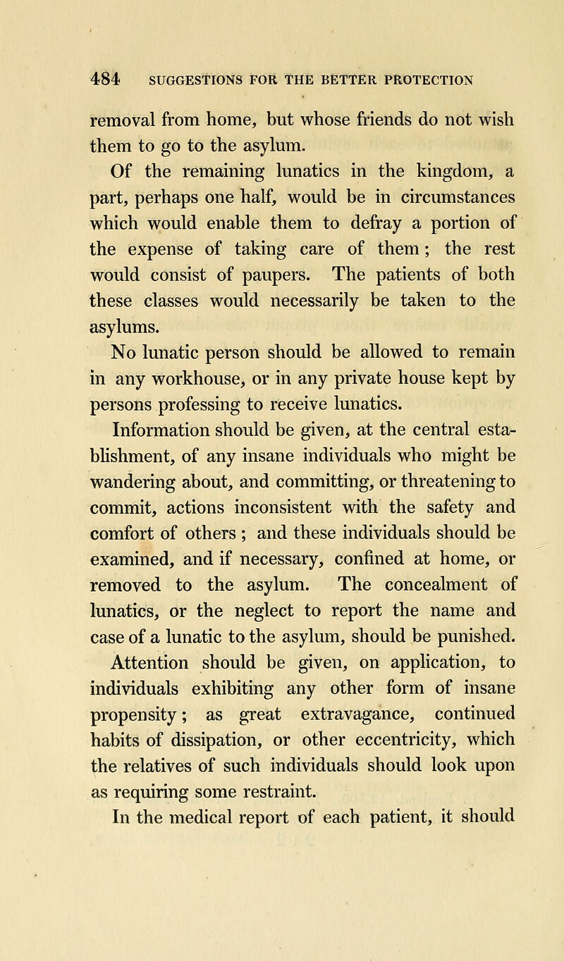 removal from home, but whose friends do not wish them to go to the asylum. Of the remaining lunatics in the kingdom, a part, perhaps one half, would be in circumstances which would enable them to defray a portion of the expense of taking care of them; the rest would consist of paupers. The patients of both these classes would necessarily be taken to the asylums. No lunatic person should be allowed to remain in any workhouse, or in any private house kept by persons professing to receive lunatics. Information should be given, at the central esta- blishment, of any insane individuals who might be wandering about, and committing, or threatening to commit, actions inconsistent with the safety and comfort of others ; and these individuals should be examined, and if necessary, confined at home, or removed to the asylum. The concealment of lunatics, or the neglect to report the name and case of a lunatic to the asylum, should be punished. Attention should be given, on application, to individuals exhibiting any other form of insane propensity; as great extravagance, continued habits of dissipation, or other eccentricity, which the relatives of such individuals should look upon as requiring some restraint. In the medical report of each patient, it should