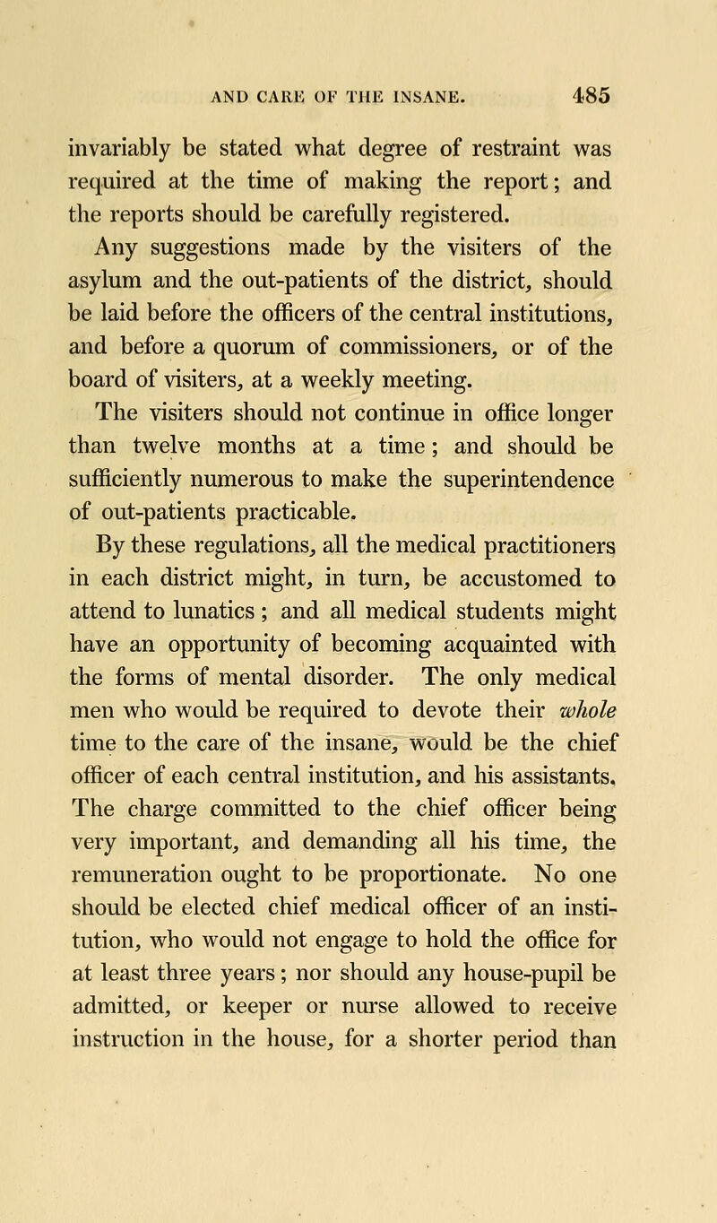 invariably be stated what degree of restraint was required at the time of making the report; and the reports should be carefully registered. Any suggestions made by the visiters of the asylum and the out-patients of the district, should be laid before the officers of the central institutions, and before a quorum of commissioners, or of the board of visiters, at a weekly meeting. The visiters should not continue in office longer than twelve months at a time; and should be sufficiently numerous to make the superintendence of out-patients practicable. By these regulations, all the medical practitioners in each district might, in turn, be accustomed to attend to lunatics ; and all medical students might have an opportunity of becoming acquainted with the forms of mental disorder. The only medical men who would be required to devote their whole time to the care of the insane, would be the chief officer of each central institution, and his assistants. The charge committed to the chief officer being very important, and demanding all his time, the remuneration ought to be proportionate. No one should be elected chief medical officer of an insti- tution, who would not engage to hold the office for at least three years; nor should any house-pupil be admitted, or keeper or nurse allowed to receive instruction in the house, for a shorter period than