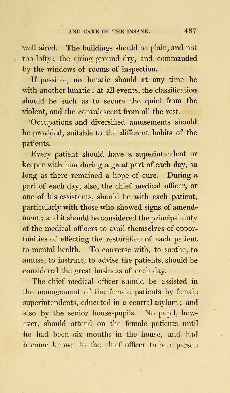 well aired. The buildings should be plain, and not too lofty; the airing ground dry, and commanded by the windows of rooms of inspection. If possible, no lunatic should at any time be with another lunatic; at all events, the classification should be such as to secure the quiet from the violent, and the convalescent from all the rest. 'Occupations and diversified amusements should be provided, suitable to the different habits of the patients. Every patient should have a superintendent or keeper with him during a great part of each day, so long as there remained a hope of cure. During a part of each day, also, the chief medical officer, or one of his assistants, should be with each patient, particularly with those who showed signs of amend- ment ; and it should be considered the principal duty of the medical ofiicers to avail themselves of oppor- tunities of effecting the restoration of each patient to mental health. To converse with, to soothe, to amuse, to instruct, to advise the patients, should be considered the great business of each day. The chief medical officer should be assisted in the management of the female patients by female superintendents, educated in a central asylum; and also by the senior house-pupils. No pupil, how- ever, should attend on the female patients until he had been six months in the house, and had become known to the chief officer to be a person