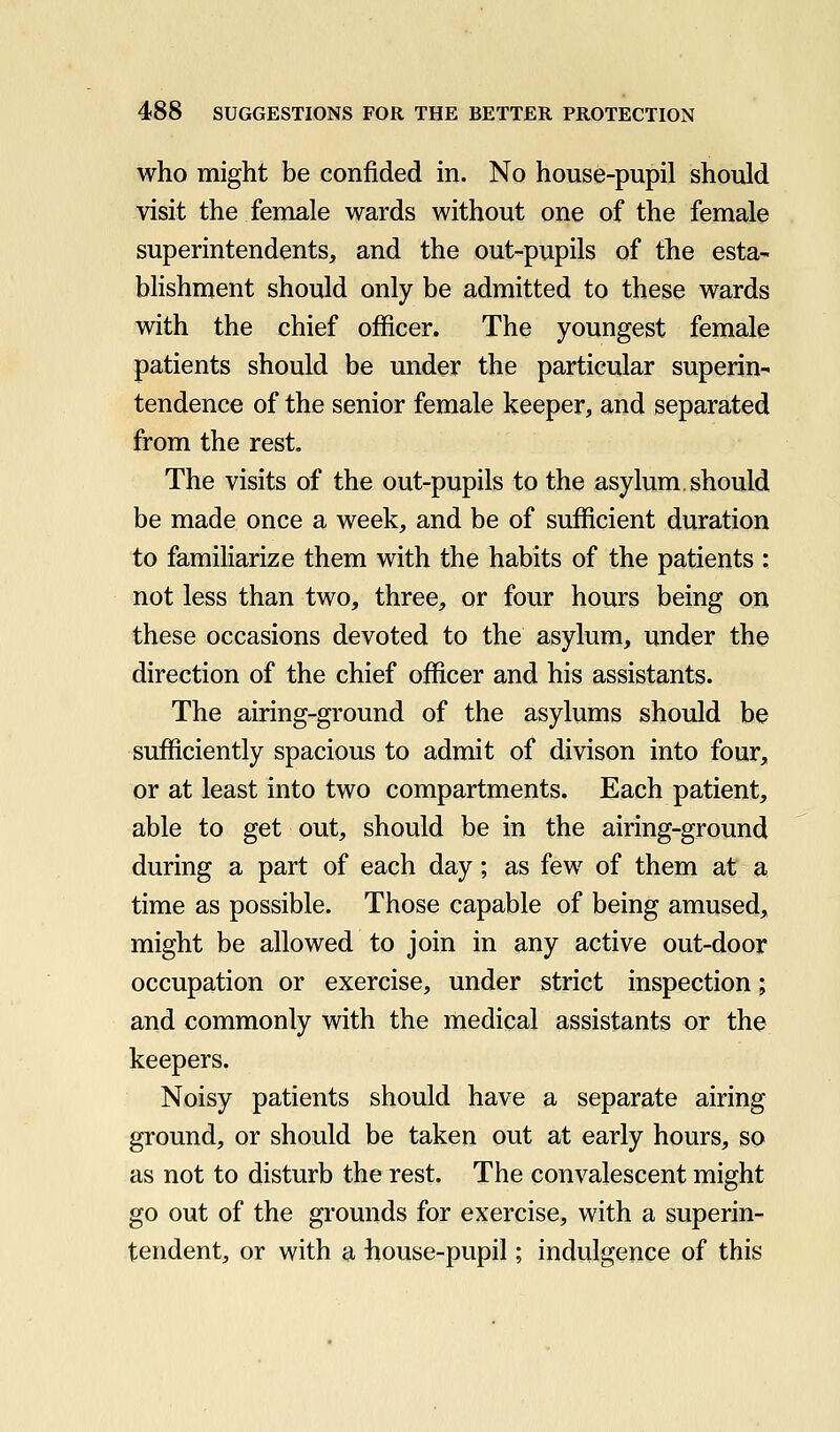 who might be confided in. No house-pupil should visit the female wards without one of the female superintendents, and the out-pupils of the esta- blishment should only be admitted to these wards with the chief officer. The youngest female patients should be under the particular superin- tendence of the senior female keeper, and separated from the rest. The visits of the out-pupils to the asylum.should be made once a week, and be of sufficient duration to familiarize them with the habits of the patients : not less than two, three, or four hours being on these occasions devoted to the asylum, under the direction of the chief officer and his assistants. The airing-ground of the asylums should be sufficiently spacious to admit of divison into four, or at least into two compartments. Each patient, able to get out, should be in the airing-ground during a part of each day; as few of them at a time as possible. Those capable of being amused, might be allowed to join in any active out-door occupation or exercise, under strict inspection; and commonly with the medical assistants or the keepers. Noisy patients should have a separate airing ground, or should be taken out at early hours, so as not to disturb the rest. The convalescent might go out of the grounds for exercise, with a superin- tendent, or with a house-pupil; indulgence of this