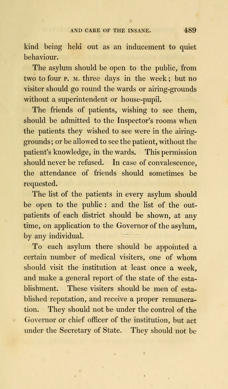 kind being held out as an inducement to quiet behaviour. The asylum should be open to the public, from two to four p. M. three days in the week; but no visiter should go round the wards or airing-grounds without a superintendent or house-pupil. The friends of patients, wishing to see them, should be admitted to the Inspector's rooms when the patients they wished to see were in the airing- grounds; or be allowed to see the patient, without the patient's knowledge, in the wards. This permission should never be refused. In case of convalescence, the attendance of friends should sometimes be requested. The list of the patients in every asylum should be open to the public : and the list of the out- patients of each district should be shown, at any time, on application to the Governor of the asylum, by any individual. To each asylum there should be appointed a certain number of medical visiters, one of whom should visit the institution at least once a week, and make a general report of the state of the esta- blishment. These visiters should be men of esta- blished reputation, and receive a proper remunera- tion. They should not be under the control of the Governor or chief officer of the institution, but act under the Secretary of State. They should not be