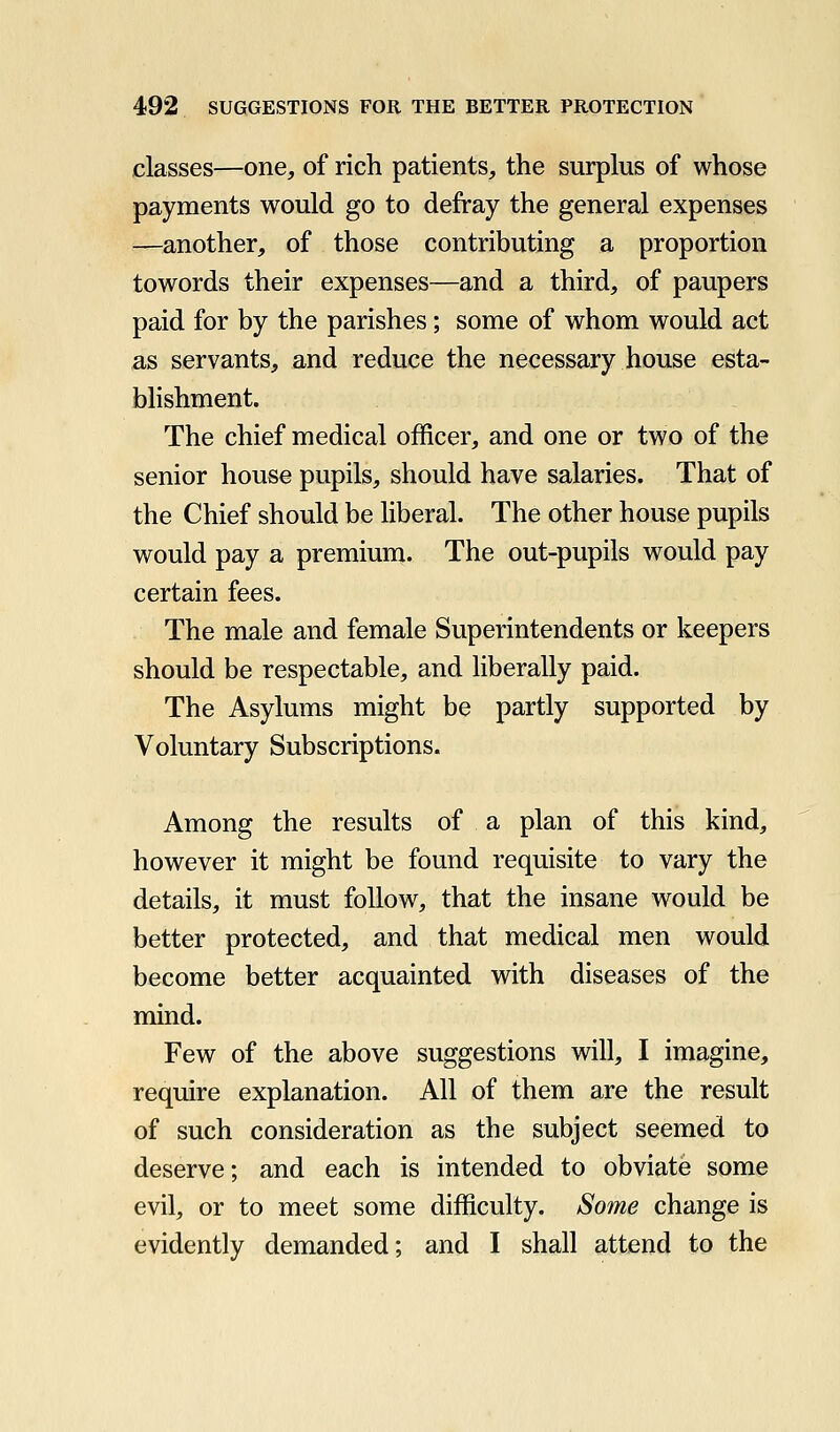 classes—one, of rich patients, the surplus of whose payments would go to defray the general expenses —another, of those contributing a proportion towords their expenses—and a third, of paupers paid for by the parishes; some of whom would act as servants, and reduce the necessary house esta- bhshment. The chief medical officer, and one or two of the senior house pupils, should have salaries. That of the Chief should be liberal. The other house pupils would pay a premium. The out-pupils would pay certain fees. The male and female Superintendents or keepers should be respectable, and liberally paid. The Asylums might be partly supported by Voluntary Subscriptions. Among the results of a plan of this kind, however it might be found requisite to vary the details, it must follow, that the insane would be better protected, and that medical men would become better acquainted with diseases of the mind. Few of the above suggestions will, I imagine, require explanation. All of them are the result of such consideration as the subject seemed to deserve; and each is intended to obviate some evil, or to meet some difficulty. Some change is evidently demanded; and I shall attend to the