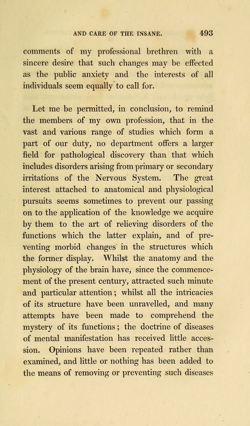 comments of my professional brethren with a sincere desire that such changes may be effected as the pubhc anxiety and the interests of all individuals seem equally to call for. Let me be permitted, in conclusion, to remind the members of my own profession, that in the vast and various range of studies which form a part of our duty, no department offers a larger field for pathological discovery than that which includes disorders arising from primary or secondary irritations of the Nervous System. The great interest attached to anatomical and physiological pursuits seems sometimes to prevent our passing on to the application of the knowledge we acquire by them to the art of relieving disorders of the functions which the latter explain, and of pre- venting morbid changes in the structures which the former display. Whilst the anatomy and the physiology of the brain have, since the commence- ment of the present century, attracted such minute and particular attention; whilst all the intricacies of its structure have been unravelled, and many attempts have been made to comprehend the mystery of its functions; the doctrine of diseases of mental manifestation has received little acces- sion. Opinions have been repeated rather than examined, and little or nothing has been added to the means of removing or preventing such diseases