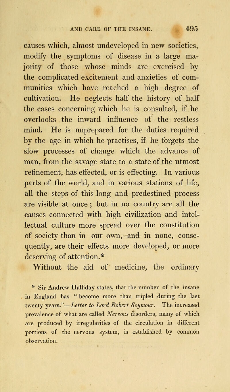 causes which, ahnost undeveloped in new societies, modify the symptoms of disease in a large ma- jority of those whose minds are exercised by the complicated excitement and anxieties of com- munities which have reached a high degree of cultivation. He neglects half the history of half the cases concerning which he is consulted, if he overlooks the inward influence of the restless mind. He is unprepared for the duties required by the age in which he practises, if he forgets the slow processes of change which the advance of man, from the savage state to a state of the utmost refinement, has effected, or is effecting. In various parts of the world, and in various stations of life, all the steps of this long and predestined process are visible at once; but in no country are all the causes connected with high civiKzation and intel- lectual culture more spread over the constitution of society than in our own, and in none, conse- quently, are their effects more developed, or more deserving of attention.* Without the aid of medicine, the ordinary * Sir Andrew Halliday states, that the number of the insane . in England has  become more than tripled during the last twenty years.—Letter to Lord Robert Seymour. The increased prevalence of what are called Nervous disorders, many of which are produced by irregularities of the circulation in different portions of the nervous system, is established by common observation.