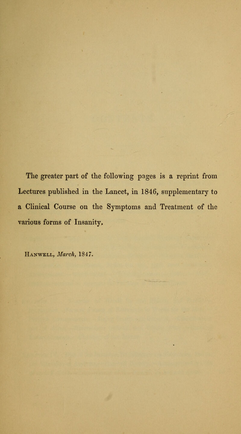 The greater part of the following pages is a reprint from Lectures published in the Lancet, in 1846, supplementary to a Clinical Course on the Symptoms and Treatment of the various forms of Insanity, Hanwell, March, 1847.