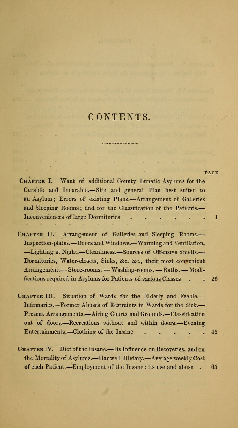 CONTENTS. Chapter I. Want of additional County Lunatic Asylums for the Curable and Incurable.—Site and general Plan best suited to an Asylum; Errors of existing Plans.—Arrangement of Galleries and Sleeping Rooms; and for the Classification of the Patients.— Inconveniences of large Dormitories 1 Chapter II. Arrangement of Galleries and Sleeping Rooms.— Inspection-plates.—Doors and Windows.—Warming and Ventilation, —Lighting at Night.—Cleanliness.—Sources of Offensive Smells.— Dormitories, Water-closets, Sinks, &c. &c, their most convenient Arrangement.— Store-rooms. — Washing-rooms. — Baths. — Modi- fications required in Asylums for Patients of various Classes . . 26 Chapter III. Situation of Wards for the Elderly and Feeble.— Infirmaries.—Former Abuses of Restraints in Wards for the Sick.— Present Arrangements.—Airing Courts and Grounds.—Classification out of doors.—Recreations without and within doors.—Evening Entertainments.—Clothing of the Insane 45 Chapter IV. Diet of the Insane.—Its Influence on Recoveries, and on the Mortality of Asylums.—Hanwell Dietary.—Average weekly Cost Of each Patient.—Employment of the Insane: its use and abuse . 65