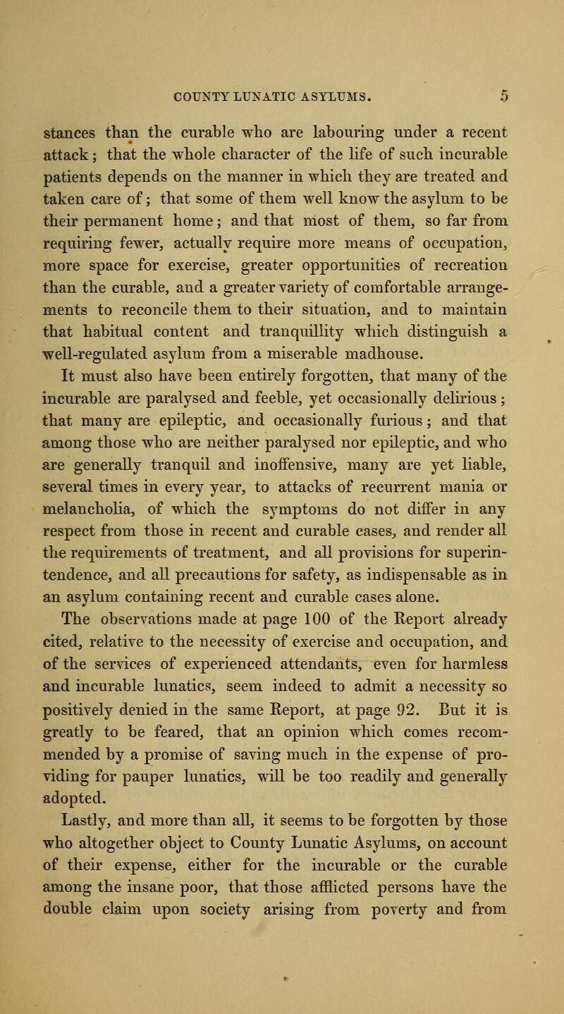 stances than the curable who are labouring under a recent attack; that the whole character of the life of such incurable patients depends on the manner in which they are treated and taken care of; that some of them well know the asylum to be their permanent home; and that most of them, so far from requiring fewer, actually require more means of occupation, more space for exercise, greater opportunities of recreation than the curable, and a greater variety of comfortable arrange- ments to reconcile them to their situation, and to maintain that habitual content and tranquillity which distinguish a well-regulated asylum from a miserable madhouse. It must also have been entirely forgotten, that many of the incurable are paralysed and feeble, yet occasionally delirious; that many are epileptic, and occasionally furious; and that among those who are neither paralysed nor epileptic, and who are generally tranquil and inoffensive, many are yet liable, several times in every year, to attacks of recurrent mania or melancholia, of which the symptoms do not differ in any respect from those in recent and curable cases, and render all the requirements of treatment, and all provisions for superin- tendence, and all precautions for safety, as indispensable as in an asylum containing recent and curable cases alone. The observations made at page 100 of the Report already cited, relative to the necessity of exercise and occupation, and of the services of experienced attendants, even for harmless and incurable lunatics, seem indeed to admit a necessity so positively denied in the same Report, at page 92. But it is greatly to be feared, that an opinion which comes recom- mended by a promise of saving much in the expense of pro- viding for pauper lunatics, will be too readily and generally adopted. Lastly, and more than all, it seems to be forgotten by those who altogether object to County Lunatic Asylums, on account of their expense, either for the incurable or the curable among the insane poor, that those afflicted persons have the double claim upon society arising from poverty and from