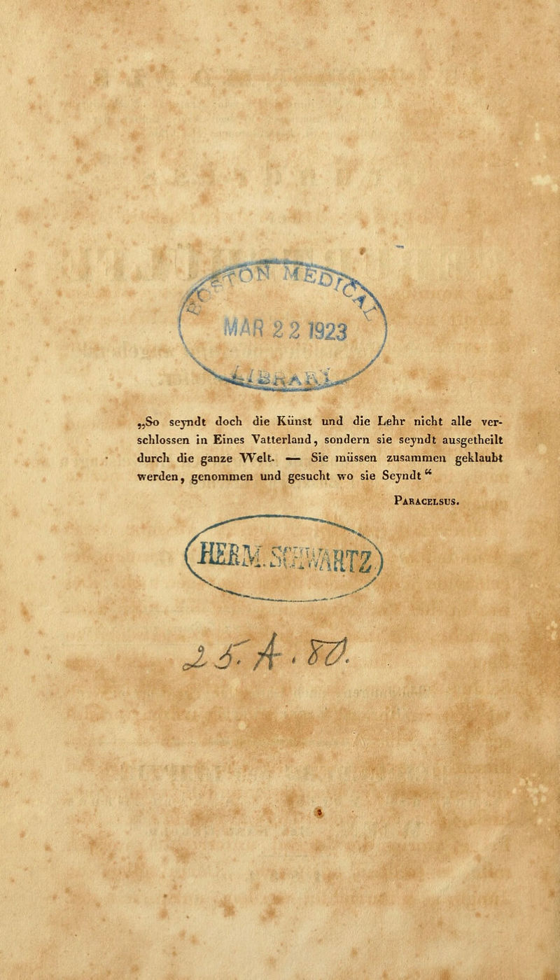 „So seyndt doch die Kunst und die Lehr nicht alle ver- schlossen in Eines Vatterland, sondern sie seyndt ausgetheilt durch die ganze Welt. — Sie müssen zusammen geklaubt werden, genommen und gesucht wo sie Seyndt Para^gelsus. ii^msmmm cX 6'^A'