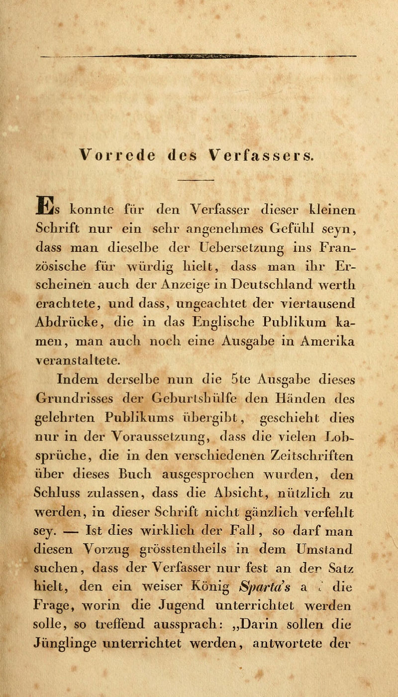 S^OMSS^^BBSi Vorrede des Verfassers. Jcis konnte für den Verfasser dieser kleinen Schrift nur ein sehr angenehmes Gefühl seyn, dass man dieselhe der Uehersetzung ins Fran- zösische für würdig hielt, dass man ihr Er- scheinen auch der Anzeige in Deutschland werth erachtete, und dass, ungeachtet der viertausend Abdrücke, die in das Englische Publikum ka- men, man auch noch eine Ausgabe in Amerika veranstaltete. Indem derselbe nun die 5te Ausgabe dieses Grundrisses der Geburtshülfe den Händen des gelehrten Publikums übergibt, geschieht dies nur in der Voraussetzung, dass die vielen Lob- sprüche, die in den verschiedenen Zeitschriften über dieses Buch ausgesprochen wurden, den Schluss zulassen, dass die Absicht, nützlich zu werden, in dieser Schrift nicht gänzlich verfehlt sey. — Ist dies wirklich der Fall, so darf man diesen Vorzug grösstentheils in dem Umstand suchen, dass der Verfasser nur fest an der Satz hielt, den ein weiser König Sparta's a , die Frage, worin die Jugend unterrichtet werden solle, so treffend aussprach: „Darin sollen die Jünglinge unterrichtet werden, antwortete der