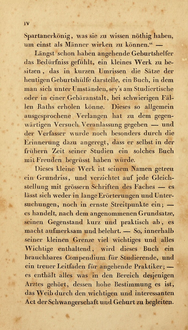 Spartanerkönig, was sie zu wissen nöthig haben, um einst als Männer wirken zu können. — Längst schon haben angehende Geburtshelfer das Bedürfniss gefühlt, ein kleines Werk zu be- sitzen , das in kurzen Umrissen die Sätze der heutigen Geburtshülfe darstelle, ein Buch, in dem man sich unter Umständen, sey's ami Studiertische oder in einer Gebäranstalt, bei schwierigen Fäl- len Raths erholen könne. Dieses so allgemein ausgesprochene Verlangen hat zu dem gegen- wärtigen Versuch Veranlassung gegeben — und der Verfasser wurde noch besonders durch die Erinnerung dazu angeregt, dass er selbst in der friihern Zeit seiner Studien ein solches Buch mit Freuden begrüsst haben würde. Dieses kleine W^erk ist seinem Namen getreu ein Grundriss, und verzichtet auf jede Gleich- stellung mit grössern Schriften des Faches — es lässt sich weder in lange Erörterungen und Unter- suchungen, noch in ernste Streitpunkte ein; — es handelt, nach dem angenommenen Grundsatze, seinen Gegenstand kurz und praktisch ab, es macht aufmerksam und belehrt. — So, innerhalb seiner kleinen Grenze viel wichtiges und alles Wichtige enthaltend, wird dieses Buch ein brauchbares Gompendium für Studierende, und ein treuer Leitfaden für angehende Praktiker; — es enthält alles was in den Bereich desjenigen Arztes gehört, dessen hohe Bestimmung es ist, das Weib durch den wichtigen und interessanten Act der Schwangerschaft und Geburt zu begleiten.