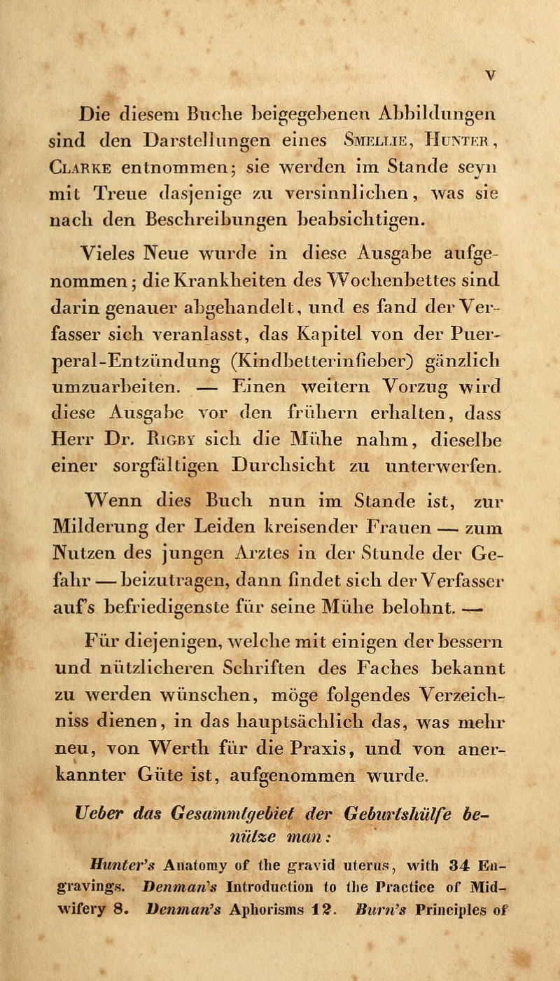 Die diesem Buclie beigegehenen Abbildungen sind den Darstellungen eines Smellie, Hünter, Clarke entnommen; sie werden im Stande seyn mit Treue dasjenige zu versinnliclien, was sie nach den Beschreibungen beabsichtigen. Vieles Neue wurde in diese Ausgabe aufge- nommen ; die Krankheiten des Wochenbettes sind darin genauer abgehandelt, und es fand der Ver- fasser sich veranlasst, das Kapitel von der Puer- peral-Entztmdung (Kindbetterinfieber) gänzlich umzuarbeiten. — Einen weitern Vorzug wird diese Ausgabe vor den frühern erhalten, dass Herr Dr. Rigby sich die Miihe nahm, dieselbe einer sorgfältigen Durchsicht zu unterwerfen. Wenn dies Buch nun im Stande ist, zur Milderung der Leiden kreisender Frauen — zum Nutzen des jungen Arztes in der Stunde der Ge- fahr — beizutragen, dann findet sich der Verfasser auf's befriedigenste für seine Mühe belohnt, -r- Für diejenigen, welche mit einigen der bessern und nützlicheren Schriften des Faches bekannt zu werden wünschen, möge folgendes Verzeich- niss dienen, in das hauptsächlich das, was mehr neu, von Werth für die Praxis, und von aner- kannter Güte ist, aufgenommen wurde. lieber das Gesammtgebiet der Gebitrlshülfe be- nutze man: Hunter's Anatoray of the gravid Uterus, with 34 Eii- gravings. BenmarCs Introduction to the Practice of Mid-