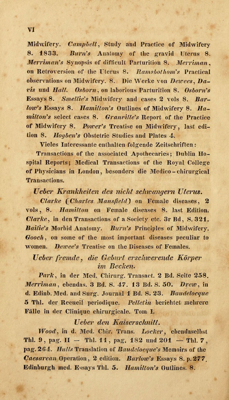 Midwifery. Campbell^ Study and Practice of Midwifery 8. 1833. Burn's Anaiomy of the gravid Uterus 8, Merriman's Synopsis of difficult Parturition 8. Merrhnan, on Retroversion of the Uterus 8. Ramsbothom'a Practical observations on Midwifery. 8. Die Werke von Bewees, Da- vis und Hall. Osborn., on laborious Parturition 8. Osborn's Essays 8. Smellie's Midwifery and cases 2 vols 8. Bar- low's Essays 8. Hamilton's Outlines of Midwifery 8. Ha- milton's select cases 8. Grani'ille's Report of the Practice of Midwifery 8. Poiver's Treatise on Midwifery, last edi- tion 8. Hogben's Ohstetric Studies and Plates 4. Vieles Interessante enthalten folgende Zeitschriften: Transactions of the associated Apothecaries; Dublin Ho- spital Reports; Medical Transactions of the Roj^al College of Physicians in London, besonders die Medice - chirurgical Transactions. lieber Krankheiten des nicht schwangern Uterus. Clarke (^Charles Mansßeld) on Female diseases, 2 vols, 8. Hamilton on Female diseases 8. last Edition. Clarke^ in den Transactions of a Society etc. 3r Bd, S. 321. Bailie's Morbid Anatomy. Burn's Principles of Midwifery. Gooch, on some of the most important diseases peculiar to Myomen. Dewee's Treatise on the Diseases of Females. lieber fremde, die Geburt erschwerende Körper im Becken. Park, in der Med. Chirurg. Transact. 2 Bd. Seite 258. Merriman, ebendas. 3 Bd. S. 47. 13 Bd. S. 50. Drew, in d. Edinb. Med. and Surg*. Journal 1 Bd. S. 23. Baudelocque 6 Thl. der Recueil periodique. Pelletin berichtet mehrere Fälle in der Clinique chirurgicale. Tom L lieber den Kaiserschnitt. Wood, in d. Med. Chir. Trans. Locker, ebendaselbst Thl. 9, pag. II — Thl. 11, pag, 182 und 201 — Thl. 7, pag. 264. Hulls Translation of Baudelocque's Memoirs of the Oaesarcan Operation, 2 edition. Barlow's Essays 8. p.277, Edinburgh med. Essays Thl. 5. Hamilton's Outlines. 8.