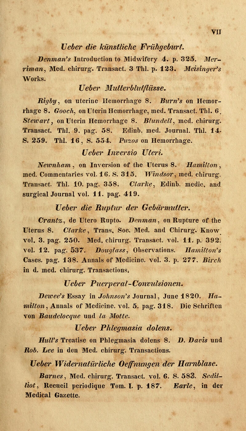 lieber die künstliche Fi'ilhgeburt Denman's Introduction to Midwifery 4. p. 325. Mer- riman, Med. Chirurg'. Transact. 3 Thl. p. 123. Meisinger's Works. lieber 3Iutterbluiflüsse. Rigby ^ on wterine Hemorrhage 8. Burn's on Hemor- rhage 8. Gooch, on Uterin Hemorrhage, med. Transact. Thl. 6. Stewart, onUterin Hemorrhage 8. Blundell, med. Chirurg. Transact. Thl. 9. pag. 58. Edinb. med. Journal. Thl. 14. S. 259. Thl. 16, S. 554. Puzos on Hemorrhage. lieber Inversio Uteri. Newnham, on Inversion of the Uterus 8. Hamilton, med. Commentaries vol. 16. S. 315, Windsor, med. Chirurg. Transact. Thl. 10. pag. 358. Clarke^ Edinb. medic, and surgicalJournal vol. 11. pag. 419. lieber die Ruptur der Gebärmutter. Crantz, de Utero Rupto. Denman, on Rupture of the Uterus 8. Clarke, Trans» Soc Med. and Chirurg. Know vol. 3. pag. 250. Med. Chirurg. Transact. vol. 11. p. 392. vol. 12. pag. 537. Douglass, Observ^ations. Hamilton's Cases. pag. 138. Annais of Medicine. vol. 3. p. 277. Birch in d. med. Chirurg. Transactions* lieber Puerperal-Convidsionen. Beweis Essay in Johnson's Journal, June 1820. Ha- milton, Annais of Medicine. vol. 5. pag. 318. Die Schriften von Baudelocque und la Motte. lieber Phlegmasia dolens, Hull's Treatise on Phlegmasia dolens 8. D. Davis und Rob. Lee in den Med. Chirurg. Transaetions. lieber Widernatürliche Oeffnungen der Harnblase. Barnes, Med. Chirurg. Transact. vol. 6. S. 583. Sedil- liot, Recueil periodique Tom. I. p. 187. Earle, in der Medical Gazette.