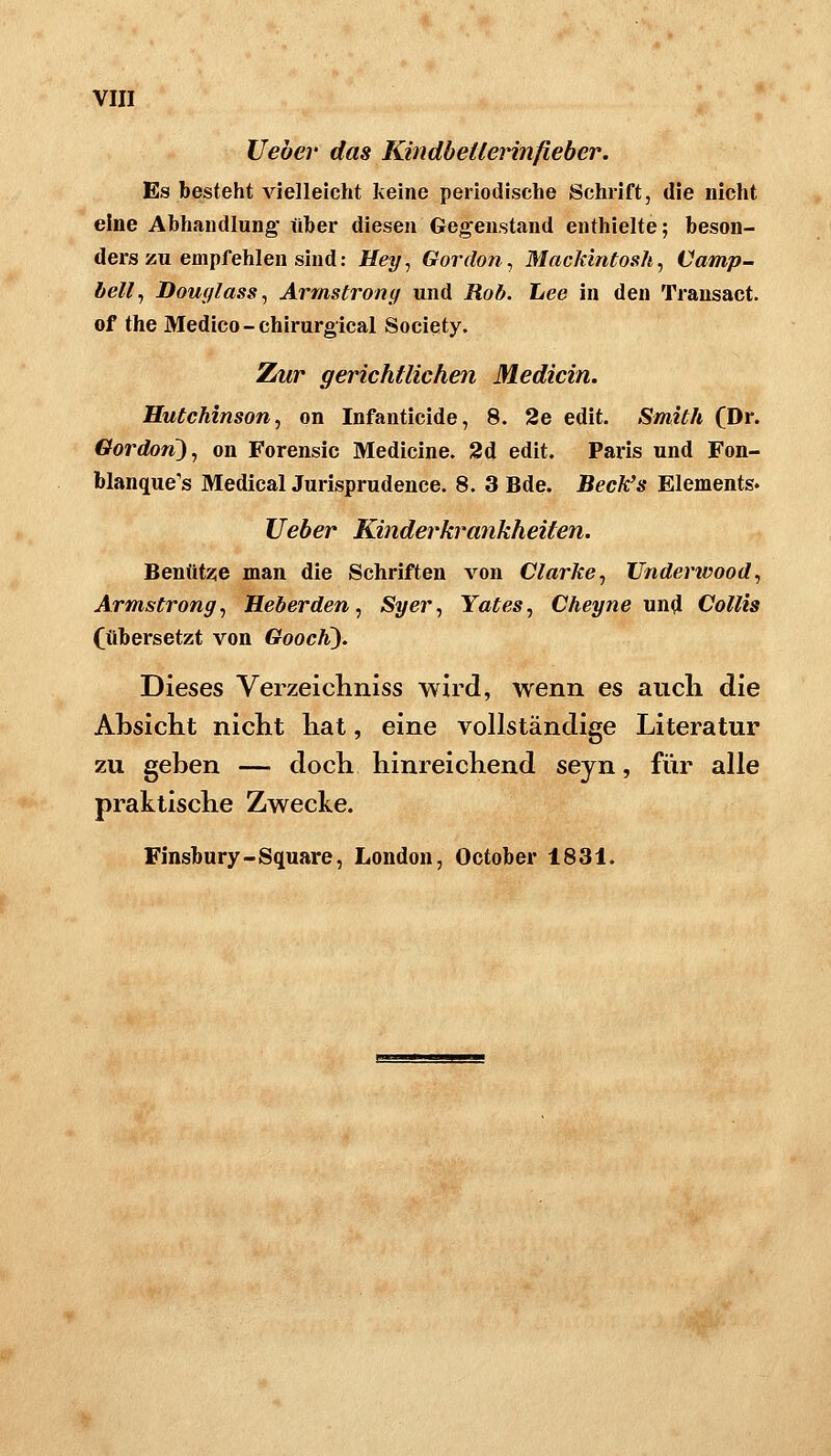 lieber das Kindbetlerinfieber. Es besteht vielleicht keine periodische Schrift, die nicht eine Abhandlung* über diesen Ge;^enstand enthielte; beson- ders zu empfehlen sind: Hey^ Gor (Ion ^ MacJdntosh, Camp- bell, Doufflass, Armstronif und Rob. Lee in den Transact. of the Medico-chirurgical Society. Zur gerichtlichen Medicin. Hutchinson, on Infanticide, 8. 2e edit. Smith (Dr. Gordon), on Forensic Medicine. 2d edit. Paris und Fon- blanque's Medical Jurisprudence. 8. 3 Bde. BecJ^s Elements» lieber Kinderkrankheiten. Benutze man die Schriften von Clarke, Underivood, Armstrong, Heberden, Syer, Yates, Cheyne und Collis (übersetzt von Goocli). Dieses Verzeichniss wird, wenn es auch die Absicht nicht hat, eine vollständige Literatur zu geben — doch hinreichend seyn, für alle praktische Zwecke. Finsbury-Square, London, October 183i.