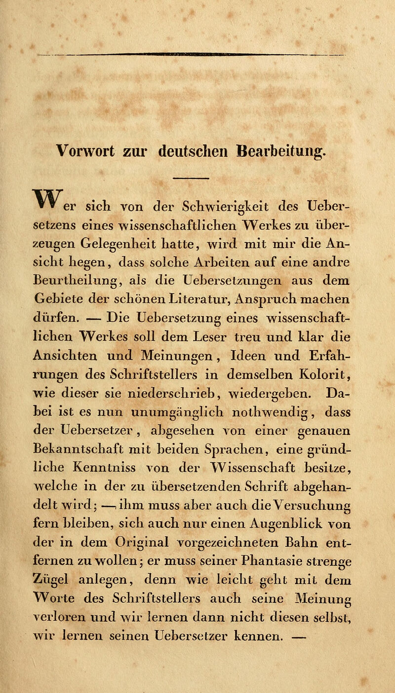 Vorwort zur deutsclieii Bearbeitung. ▼'^ er sich von der ScKwierlgkeit des UeLer- setzens eines wissenscliaftlichen Werkes zu über- zeugen Gelegenheit hatte, wird mit mir die An- sicht hegen, dass solche Arbeiten auf eine andre Beurtheilung, als die Uebersetzungen aus dem Gebiete der schönen Literatur, Anspruch machen dürfen. — Die Uebersetzung eines wissenschaft- lichen Werkes soll dem Leser treu und klar die Ansichten und Meinungen, Ideen und Erfah- rungen des Schriftstellers in demselben Kolorit, wie dieser sie niederschrieb, wiedergeben. Da- bei ist es nun unumgänglich nothwendig, dass der Uebersetzer, abgesehen von einer genauen Bekanntschaft mit beiden Sprachen, eine gründ- liche Kenntniss von der Wissenschaft besitze, welche in der zu übersetzenden Schrift abgehan- delt wird; —,ihm muss aber auch die Versuchung fern bleiben, sich auch nur einen Augenblick von der in dem Original vorgezeichneten Bahn ent- fernen zu wollen; er muss seiner Phantasie strenge Zügel anlegen, denn wie leicht geht mit dem Worte des Schriftstellers auch seine Meinung verloren und wir lernen dann nicht diesen selbst, wir lernen seinen Uebersetzer kennen. —