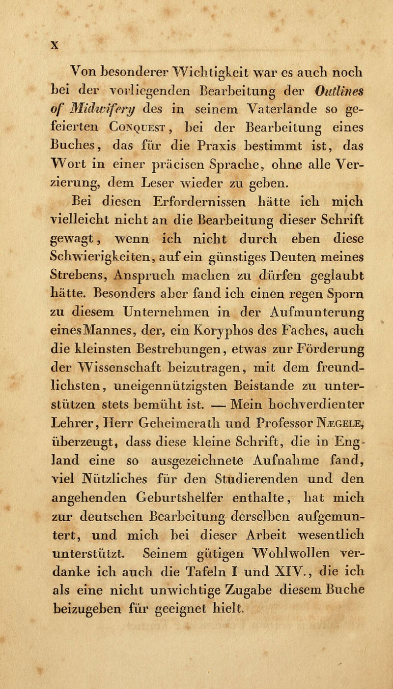Von besonderer Wichtigkeit war es aiicli nocli hei der vorliegenden Bearheitiing der Outlines of Midwifety des in seinem Vaterlande so ge- feierten CoiSQüEST, hei der Bearbeitung eines Buches, das für die Praxis hestimmt ist, das Wort in einer präcisen Sprache, ohne alle Ver- zierung, dem Leser wieder zu gehen. Bei diesen Erfordernissen hätte ich mich vielleicht nicht an die Bearbeitung dieser Schrift gewagt, wenn ich nicht durch eben diese Schwierigkeiten, auf ein günstiges Deuten meines Strehens, Anspruch machen zu dürfen geglaubt hätte. Besonders aber fand ich einen regen Sporn zu diesem Unternehmen in der Aufmunterung eines Mannes, der, ein Korjphos des Faches, auch die kleinsten Bestrebungen, etwas zur Förderung der Wissenschaft beizutragen, mit dem freund- lichsten, uneigennützigsten Beistande zu unter- stützen stets bemüht ist. — Mein hochverdienter Lehrer, Herr Geheimerath und Professor Nägele, überzeugt, dass diese kleine Schrift, die in Eng- land eine so ausgezeichnete Aufnahme fand, viel Nützliches für den Studierenden und den angehenden Geburtshelfer enthalte, hat mich zur deutschen Bearbeitung derselben aufgemun- tert, und mich bei dieser Arbeit wesentlich unterstützt. Seinem gütigen Wohlwollen ver- danke ich auch die Tafeln I und XIV., die ich als eine nicht unwichtige Zugabe diesem Buche beizugeben für geeignet hielt.