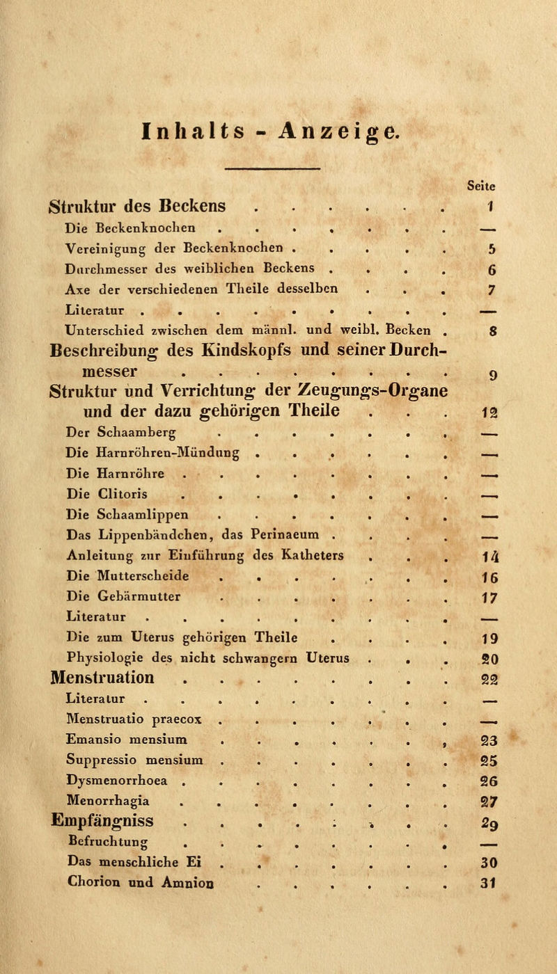 Inhalts - Anzeige. struktur des Beckens Die Beckenlnochen .... Vereinigung der Beckenlcnochen . Durchmesser des weiblichen Beckens . Axe der verschiedenen Theile desselben Literatur . . . . . • Unterschied zwischen dem männl. und weibl. Becken Beschreibung des Kindskopfs und seiner Durch- messer Struktur und Verrichtung der Zeugungs-Or und der dazu gehörigen Theile Der Schaamberg Die Harnröhren-Mündung Die Harnröhre Die Clitoris Die Schaamlippen Das Lippenbändchen, das Perinaeum . Anleitung zur Einführung des Katheters Die Mutterscheide .... Die Gebärmutter .... Literatur ...... Die zum Uterus gehörigen Theile Physiologie des nicht schwangern Uterus Menstruation Literatur Menstruatio praecox Emansio mensium . Suppressio mensium Dysmenorrhoea . Menorrhagia Empfängniss Befruchtung . Das menschliche Ei Chorion und Amnioo gane
