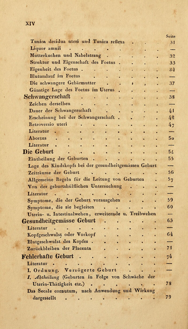Tunica decidua uteri umt Tunica reflexa Liquor amnii .... Mutterkuchen und Nabelstrang Struktur und Eigenschaft des Foetus Eigenheit des Foetus . Blutumlauf im Foetus Die schwangere Gebärmutter Günstige Lage des Foetus im Uterus Schwangerschaft Zeichen derselben Dauer der Schwangerschaft Erscheinung bei der Schwangerschaft Retroversio uteri Literatur . Abortus . . Literatur . . Die Geburt Eintheilung der Geburten Lage des Kindskopfs bei der gesundheitgemässen Geburt Zeiträume der Geburt Allgemeine Regeln für die Leitung von Geburten Von der geburtshülflichen Untersuchung Literatur ...... Symptome, die der Geburt vorausgehen Symptome, die sie begleiten Uterin- u. Intestinalwehen, erweiternde u, Treibwehen Gesundheitgemässe Geburt Literatur ..... Kopfgeschwulst oder Vorkopf Blutgeschwulst des Kopfes . . Zurückbleiben der Placenta . Fehlerhafte Geburt ... Literatur ...... I, Ordnung. Verzögerte Geburt /, Abtheilung (Geburten in Folge von Schwäche der Uterin-Thätigkeit etc.) Das Seeale coroutum, nach Anwendung und Wirkung dargestellt .