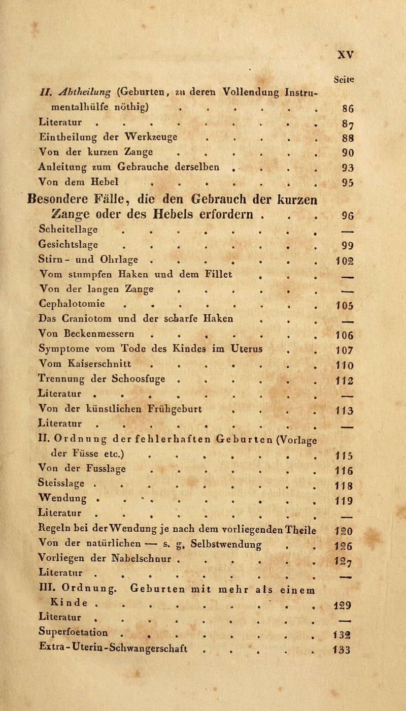 //. Abtheilung (Geburten, zu deren Vollendung Instru- mentalhülfe nöthig) Literatur . . , , . Eintheilung der Werkzeuge Von der kurzen Zange Anleitung zum Gebrauche derselben Von dem Hebel . . . Besondere Fälle, die den Gebrauch der kurzen Zange oder des HebeJs erfordern Scheitellage Gesichtslage Stirn - und Ohrlage Vom sttimpfen Halten und dem Fillet Von der langen Zange . Cephalotomie . . . Das Craniotom und der sciarfe Haken Von Beckenmessern . . Symptome vom Tode des Kindes im Uterus Vom Kaiserschnitt . . Trennung der Schoosfuge Literatur . . , , Von der künstlichen Frühgeburt Literatur .... II. Ordnung der fehlerhaften Geburten (Vorlage der Füsse etc.) , Von der Fusslage . . Steisslage .... Wendung . . - , Literatur .... Regeln bei der Wendung je nach dem vorliegenden Theil Von der natürlichen— s. g, Selbstwendung Vorliegen der Nabelschnur ..... Literatur .,....,, III. Ordnung. Geburten mit mehr als einen Kinde  . Literatur »......, Superfoetation ....... Extra-Üterin-Schwan gerschaft .... Seite 86 87 88 90 93 95 96 99 102 105 106 107 110 112 113 115 116 118 119 120 126 127 129 132 133