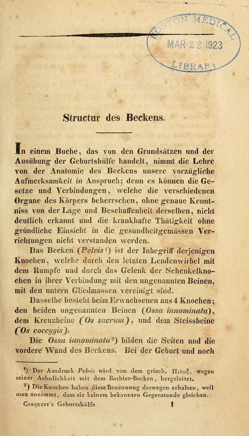 Structur des Beckens. JLn einem Buche, das von den Grundsätzen und der Ausübung- der Geburtshülfe handelt, nimmt die Lehre von der Anatomie des Beckens unsere vorzügliche Aufmerksamkeit in Anspruch 5 denn es können die Ge- setze und Verbindungen, welche die verschiedenen Organe des Körpers beherrschen, ohne genaue Kennt- niss von der Lage und Beschaffenheit derselben, nicht deutlich erkannt und die krankhafte Thätigkeit ohne gründliche Einsicht in die. gesundheitgemassen Ver- richtungen nicht verstanden werden. Das Becken (Pelvis 9 ist der Inbegriff derjenigen Knochen, welche durch den letzten Lendenwirbel mit dem Rumpfe und durch das Gelenk der Schenkelkno- chen in ihrer Verbindung mit den ungenannten Beinen, mit den untern Gliedmassen vereinigt sind. Dasselbe besteht beim Erwachsenen aus4 Knochen; den beiden ungenannten Beinen (gösset innominafd) ^ dem Kreuzbeine (^Os sacriimj^ und dem Steissbeine (^Os coccygisj. Die Ossa iiinommata'^^ bilden die Seiten und die vordere Wand des Beckens. Bei der Geburt und noch ') Der Ausdruck. Peluis wird von dem griech. IIsXvl, •wegen seiner Aehnlichkeit mit dem Barbier-Becken, hergeleitet. J Die Knochen haben diese Benennung deswegen erhalten, weil man annimmt, dass sie keinem bekannten Gegenstande gleicheä*